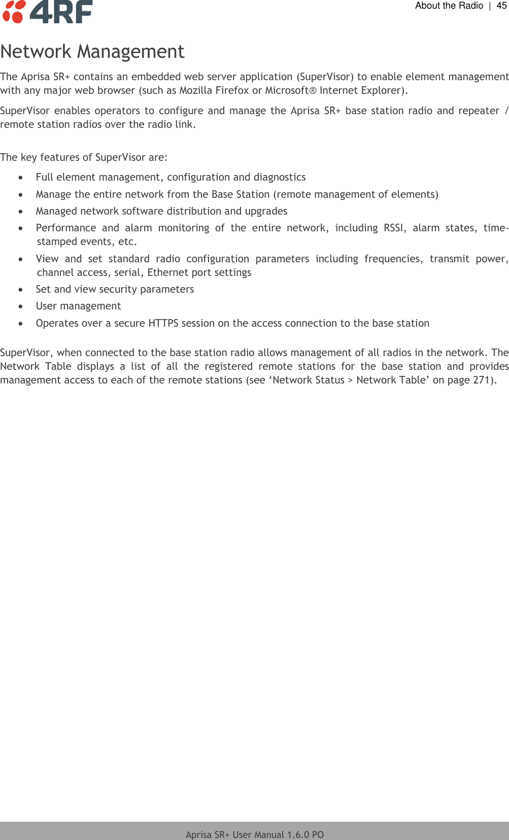  About the Radio  |  45  Aprisa SR+ User Manual 1.6.0 PO  Network Management The Aprisa SR+ contains an embedded web server application (SuperVisor) to enable element management with any major web browser (such as Mozilla Firefox or Microsoft® Internet Explorer). SuperVisor  enables  operators  to  configure and manage the Aprisa SR+ base station radio  and  repeater  / remote station radios over the radio link.  The key features of SuperVisor are:  Full element management, configuration and diagnostics  Manage the entire network from the Base Station (remote management of elements)  Managed network software distribution and upgrades  Performance  and  alarm  monitoring  of  the  entire  network,  including  RSSI,  alarm  states,  time-stamped events, etc.  View  and  set  standard  radio  configuration  parameters  including  frequencies,  transmit  power, channel access, serial, Ethernet port settings  Set and view security parameters  User management  Operates over a secure HTTPS session on the access connection to the base station  SuperVisor, when connected to the base station radio allows management of all radios in the network. The Network  Table  displays  a  list  of  all  the  registered  remote  stations  for  the  base  station  and  provides management access to each of the remote stations (see ‘Network Status &gt; Network Table’ on page 271).  