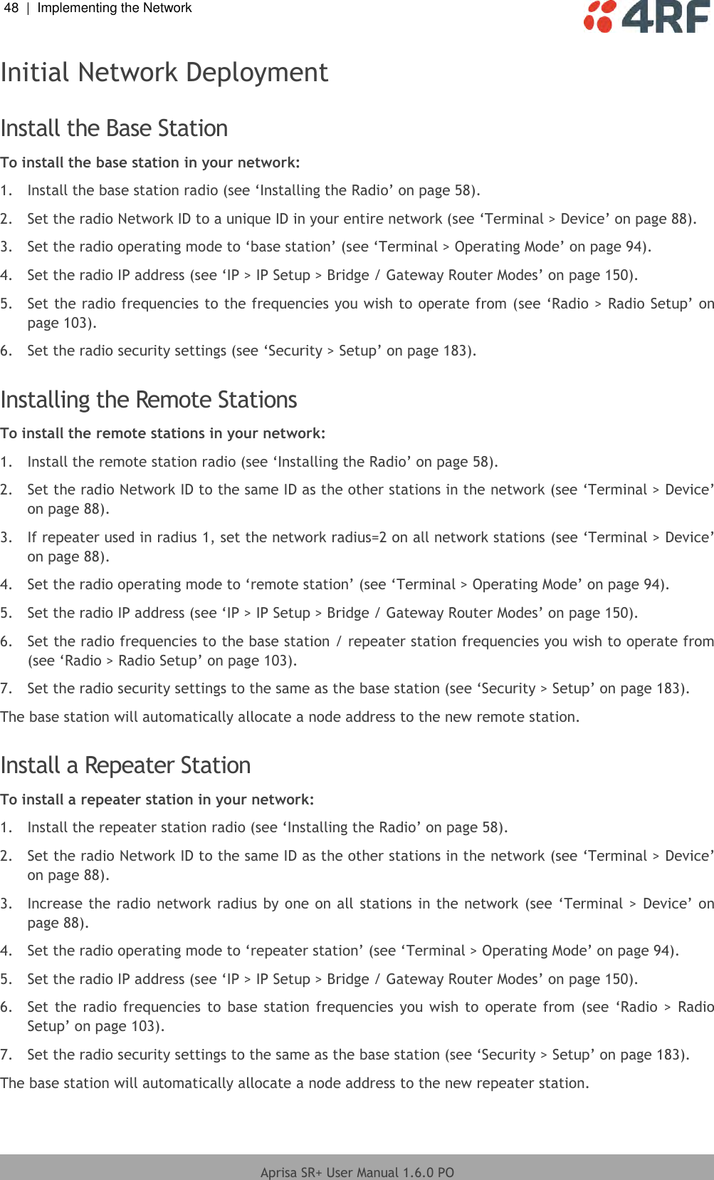 48  |  Implementing the Network   Aprisa SR+ User Manual 1.6.0 PO  Initial Network Deployment  Install the Base Station To install the base station in your network: 1.  Install the base station radio (see ‘Installing the Radio’ on page 58). 2.  Set the radio Network ID to a unique ID in your entire network (see ‘Terminal &gt; Device’ on page 88). 3. Set the radio operating mode to ‘base station’ (see ‘Terminal &gt; Operating Mode’ on page 94). 4.  Set the radio IP address (see ‘IP &gt; IP Setup &gt; Bridge / Gateway Router Modes’ on page 150).  5.  Set the radio frequencies to the frequencies you wish to operate from (see ‘Radio &gt; Radio Setup’ on page 103). 6.  Set the radio security settings (see ‘Security &gt; Setup’ on page 183).  Installing the Remote Stations To install the remote stations in your network: 1.  Install the remote station radio (see ‘Installing the Radio’ on page 58). 2.  Set the radio Network ID to the same ID as the other stations in the network (see ‘Terminal &gt; Device’ on page 88). 3.  If repeater used in radius 1, set the network radius=2 on all network stations (see ‘Terminal &gt; Device’ on page 88). 4. Set the radio operating mode to ‘remote station’ (see ‘Terminal &gt; Operating Mode’ on page 94). 5.  Set the radio IP address (see ‘IP &gt; IP Setup &gt; Bridge / Gateway Router Modes’ on page 150). 6.  Set the radio frequencies to the base station / repeater station frequencies you wish to operate from (see ‘Radio &gt; Radio Setup’ on page 103). 7.  Set the radio security settings to the same as the base station (see ‘Security &gt; Setup’ on page 183). The base station will automatically allocate a node address to the new remote station.  Install a Repeater Station To install a repeater station in your network: 1.  Install the repeater station radio (see ‘Installing the Radio’ on page 58). 2.  Set the radio Network ID to the same ID as the other stations in the network (see ‘Terminal &gt; Device’ on page 88). 3.  Increase the radio network radius by one on all stations in the network (see ‘Terminal &gt; Device’ on page 88). 4. Set the radio operating mode to ‘repeater station’ (see ‘Terminal &gt; Operating Mode’ on page 94). 5.  Set the radio IP address (see ‘IP &gt; IP Setup &gt; Bridge / Gateway Router Modes’ on page 150). 6.  Set the  radio frequencies  to  base station  frequencies  you  wish to  operate from  (see  ‘Radio  &gt; Radio Setup’ on page 103). 7.  Set the radio security settings to the same as the base station (see ‘Security &gt; Setup’ on page 183). The base station will automatically allocate a node address to the new repeater station. 