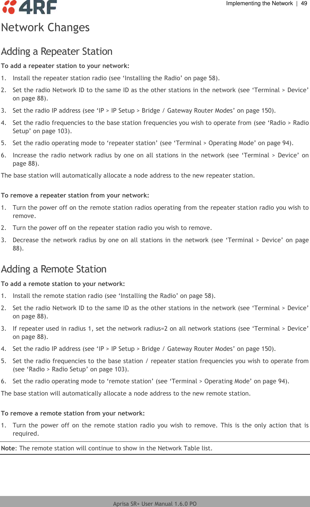  Implementing the Network  |  49  Aprisa SR+ User Manual 1.6.0 PO  Network Changes  Adding a Repeater Station To add a repeater station to your network: 1.  Install the repeater station radio (see ‘Installing the Radio’ on page 58). 2.  Set the radio Network ID to the same ID as the other stations in the network (see ‘Terminal &gt; Device’ on page 88). 3.  Set the radio IP address (see ‘IP &gt; IP Setup &gt; Bridge / Gateway Router Modes’ on page 150). 4.  Set the radio frequencies to the base station frequencies you wish to operate from (see ‘Radio &gt; Radio Setup’ on page 103). 5.  Set the radio operating mode to ‘repeater station’ (see ‘Terminal &gt; Operating Mode’ on page 94). 6.  Increase the radio network radius by one on all stations in the  network (see ‘Terminal &gt; Device’ on page 88). The base station will automatically allocate a node address to the new repeater station.  To remove a repeater station from your network: 1.  Turn the power off on the remote station radios operating from the repeater station radio you wish to remove. 2.  Turn the power off on the repeater station radio you wish to remove. 3.  Decrease the network radius by one on all stations in the network (see ‘Terminal &gt; Device’ on page 88).  Adding a Remote Station To add a remote station to your network: 1.  Install the remote station radio (see ‘Installing the Radio’ on page 58). 2.  Set the radio Network ID to the same ID as the other stations in the network (see ‘Terminal &gt; Device’ on page 88). 3.  If repeater used in radius 1, set the network radius=2 on all network stations (see ‘Terminal &gt; Device’ on page 88). 4.  Set the radio IP address (see ‘IP &gt; IP Setup &gt; Bridge / Gateway Router Modes’ on page 150). 5.  Set the radio frequencies to the base station / repeater station frequencies you wish to operate from (see ‘Radio &gt; Radio Setup’ on page 103). 6.  Set the radio operating mode to ‘remote station’ (see ‘Terminal &gt; Operating Mode’ on page 94). The base station will automatically allocate a node address to the new remote station.  To remove a remote station from your network: 1.  Turn the  power off on  the  remote station  radio  you  wish to  remove.  This is  the  only action  that  is required. Note: The remote station will continue to show in the Network Table list. 