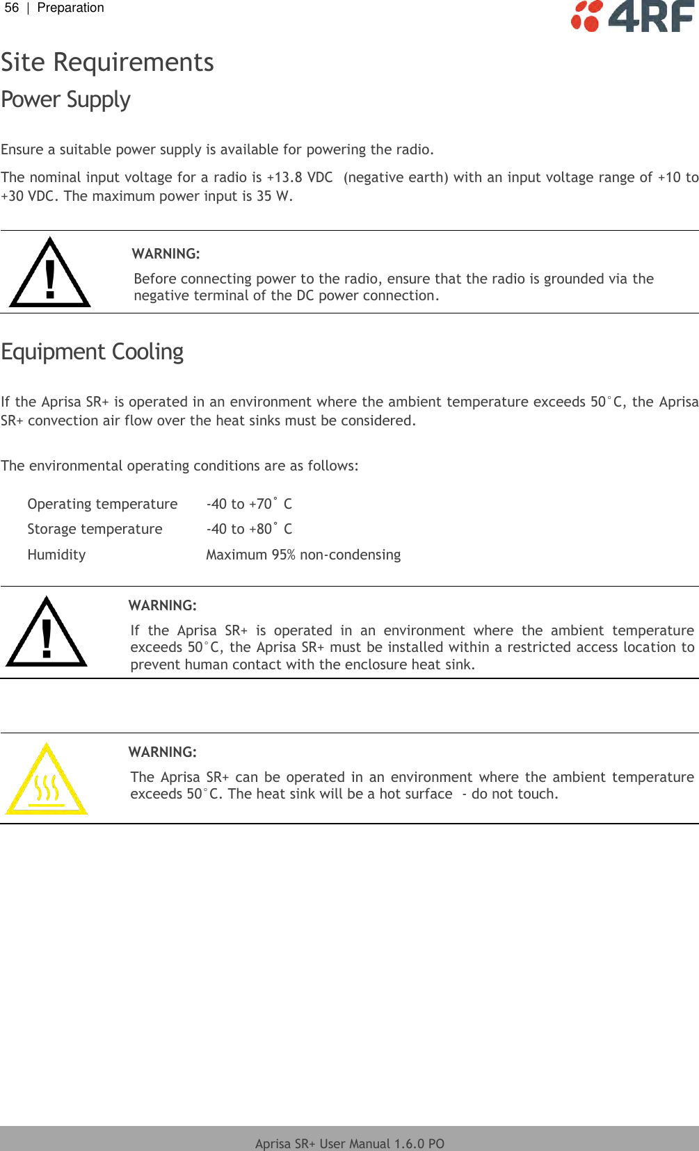 56  |  Preparation   Aprisa SR+ User Manual 1.6.0 PO  Site Requirements Power Supply  Ensure a suitable power supply is available for powering the radio. The nominal input voltage for a radio is +13.8 VDC  (negative earth) with an input voltage range of +10 to +30 VDC. The maximum power input is 35 W.   WARNING: Before connecting power to the radio, ensure that the radio is grounded via the negative terminal of the DC power connection.  Equipment Cooling  If the Aprisa SR+ is operated in an environment where the ambient temperature exceeds 50°C, the Aprisa SR+ convection air flow over the heat sinks must be considered.  The environmental operating conditions are as follows:  Operating temperature -40 to +70˚ C Storage temperature -40 to +80˚ C Humidity Maximum 95% non-condensing    WARNING: If  the  Aprisa  SR+  is  operated  in  an  environment  where  the  ambient  temperature exceeds 50°C, the Aprisa SR+ must be installed within a restricted access location to prevent human contact with the enclosure heat sink.     WARNING: The Aprisa SR+ can  be operated  in  an  environment  where the ambient  temperature exceeds 50°C. The heat sink will be a hot surface  - do not touch.   