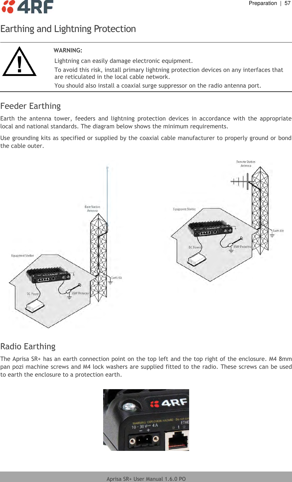  Preparation  |  57  Aprisa SR+ User Manual 1.6.0 PO  Earthing and Lightning Protection   WARNING: Lightning can easily damage electronic equipment. To avoid this risk, install primary lightning protection devices on any interfaces that are reticulated in the local cable network. You should also install a coaxial surge suppressor on the radio antenna port.  Feeder Earthing Earth  the  antenna  tower,  feeders  and  lightning  protection  devices  in  accordance  with  the  appropriate local and national standards. The diagram below shows the minimum requirements. Use grounding kits as specified or supplied by the coaxial cable manufacturer to properly ground or bond the cable outer.    Radio Earthing The Aprisa SR+ has an earth connection point on the top left and the top right of the enclosure. M4 8mm pan pozi machine screws and M4 lock washers are supplied fitted to the radio. These screws can be used to earth the enclosure to a protection earth.    