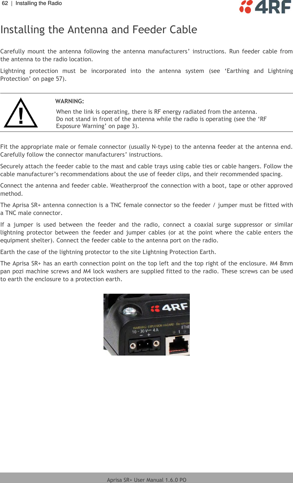 62  |  Installing the Radio   Aprisa SR+ User Manual 1.6.0 PO  Installing the Antenna and Feeder Cable  Carefully  mount the  antenna  following  the  antenna  manufacturers’  instructions.  Run feeder  cable from the antenna to the radio location. Lightning  protection  must  be  incorporated  into  the  antenna  system  (see  ‘Earthing  and  Lightning Protection’ on page 57).   WARNING: When the link is operating, there is RF energy radiated from the antenna. Do not stand in front of the antenna while the radio is operating (see the ‘RF Exposure Warning’ on page 3).  Fit the appropriate male or female connector (usually N-type) to the antenna feeder at the antenna end. Carefully follow the connector manufacturers’ instructions. Securely attach the feeder cable to the mast and cable trays using cable ties or cable hangers. Follow the cable manufacturer’s recommendations about the use of feeder clips, and their recommended spacing. Connect the antenna and feeder cable. Weatherproof the connection with a boot, tape or other approved method. The Aprisa SR+ antenna connection is a TNC female connector so the feeder / jumper must be fitted with a TNC male connector. If  a  jumper  is  used  between  the  feeder  and  the  radio,  connect  a  coaxial  surge  suppressor  or  similar lightning  protector  between  the feeder  and  jumper  cables  (or  at  the  point  where  the cable  enters  the equipment shelter). Connect the feeder cable to the antenna port on the radio. Earth the case of the lightning protector to the site Lightning Protection Earth. The Aprisa SR+ has an earth connection point on the top left and the top right of the enclosure. M4 8mm pan pozi machine screws and M4 lock washers are supplied fitted to the radio. These screws can be used to earth the enclosure to a protection earth.    