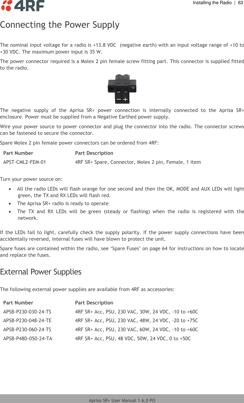  Installing the Radio  |  63  Aprisa SR+ User Manual 1.6.0 PO  Connecting the Power Supply  The nominal input voltage for a radio is +13.8 VDC  (negative earth) with an input voltage range of +10 to +30 VDC. The maximum power input is 35 W. The power connector required is a Molex 2 pin female screw fitting part. This connector is supplied fitted to the radio.  The  negative  supply  of  the  Aprisa  SR+  power  connection  is  internally  connected  to  the  Aprisa  SR+ enclosure. Power must be supplied from a Negative Earthed power supply. Wire your power source to power connector and plug the connector into the radio. The connector screws can be fastened to secure the connector. Spare Molex 2 pin female power connectors can be ordered from 4RF: Part Number Part Description APST-CML2-FEM-01 4RF SR+ Spare, Connector, Molex 2 pin, Female, 1 item  Turn your power source on:  All the radio LEDs will flash orange for one second and then the OK, MODE and AUX LEDs will light green, the TX and RX LEDs will flash red.  The Aprisa SR+ radio is ready to operate  The  TX  and  RX  LEDs  will  be  green  (steady  or  flashing)  when  the  radio  is  registered  with  the network.  If the LEDs fail to light, carefully check the  supply polarity. If the  power  supply connections  have  been accidentally reversed, internal fuses will have blown to protect the unit. Spare fuses are contained within the radio, see ‘Spare Fuses’ on page 64 for instructions on how to locate and replace the fuses.  External Power Supplies  The following external power supplies are available from 4RF as accessories:  Part Number Part Description APSB-P230-030-24-TS 4RF SR+ Acc, PSU, 230 VAC, 30W, 24 VDC, -10 to +60C APSB-P230-048-24-TE 4RF SR+ Acc, PSU, 230 VAC, 48W, 24 VDC, -20 to +75C APSB-P230-060-24-TS 4RF SR+ Acc, PSU, 230 VAC, 60W, 24 VDC, -10 to +60C APSB-P48D-050-24-TA 4RF SR+ Acc, PSU, 48 VDC, 50W, 24 VDC, 0 to +50C  