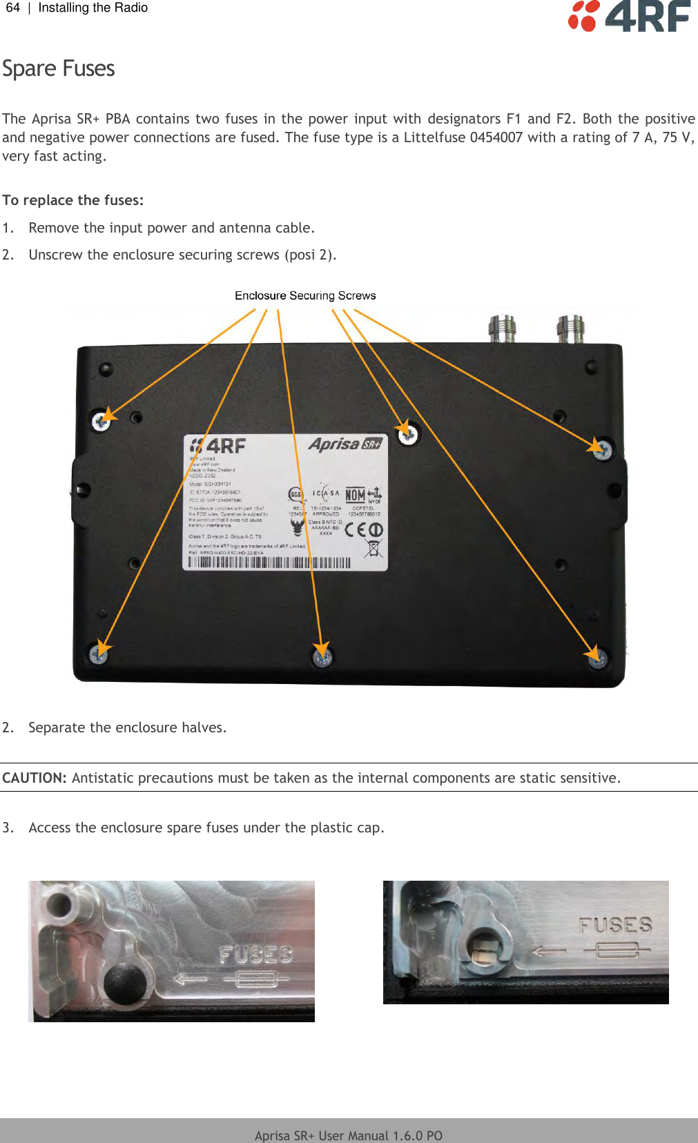 64  |  Installing the Radio   Aprisa SR+ User Manual 1.6.0 PO  Spare Fuses  The Aprisa SR+ PBA contains two fuses in the power input with  designators F1 and F2. Both the positive and negative power connections are fused. The fuse type is a Littelfuse 0454007 with a rating of 7 A, 75 V, very fast acting.  To replace the fuses: 1.  Remove the input power and antenna cable. 2.  Unscrew the enclosure securing screws (posi 2).    2.  Separate the enclosure halves.  CAUTION: Antistatic precautions must be taken as the internal components are static sensitive.  3.  Access the enclosure spare fuses under the plastic cap.      