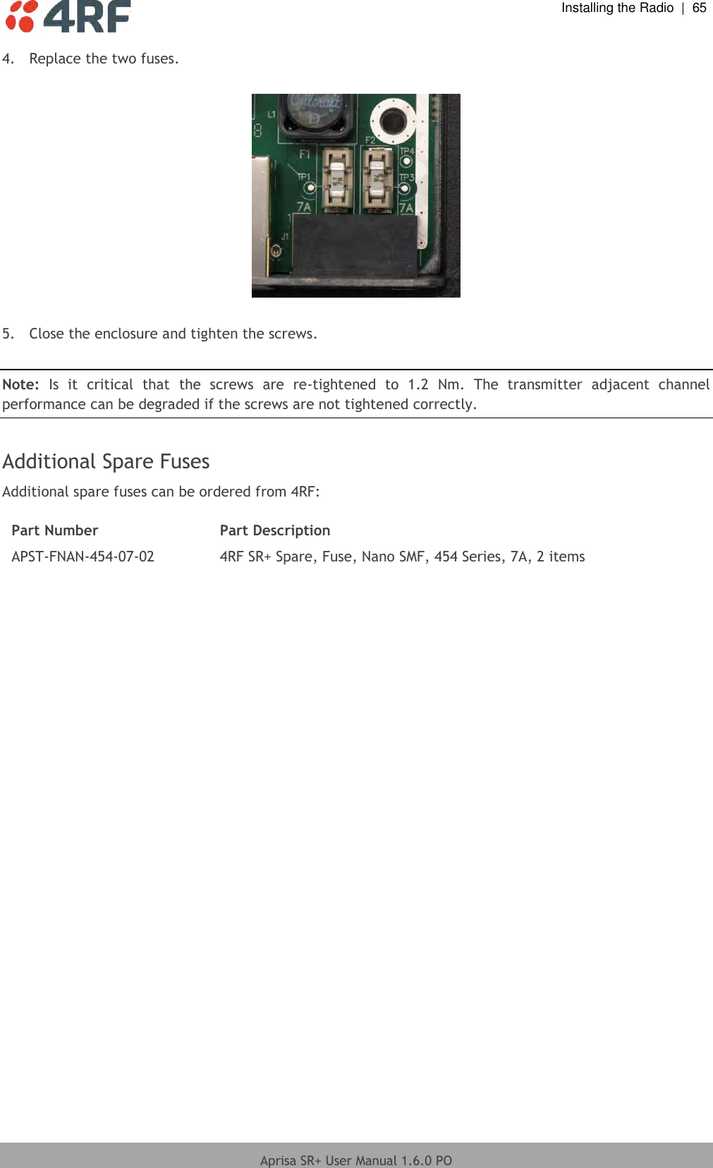  Installing the Radio  |  65  Aprisa SR+ User Manual 1.6.0 PO  4.  Replace the two fuses.    5.  Close the enclosure and tighten the screws.  Note:  Is  it  critical  that  the  screws  are  re-tightened  to  1.2  Nm.  The  transmitter  adjacent  channel performance can be degraded if the screws are not tightened correctly.  Additional Spare Fuses Additional spare fuses can be ordered from 4RF:  Part Number Part Description APST-FNAN-454-07-02 4RF SR+ Spare, Fuse, Nano SMF, 454 Series, 7A, 2 items  