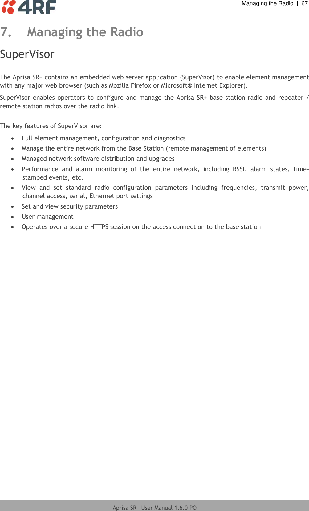  Managing the Radio  |  67  Aprisa SR+ User Manual 1.6.0 PO  7. Managing the Radio SuperVisor  The Aprisa SR+ contains an embedded web server application (SuperVisor) to enable element management with any major web browser (such as Mozilla Firefox or Microsoft® Internet Explorer). SuperVisor  enables  operators  to  configure and manage the Aprisa SR+ base station radio  and  repeater  / remote station radios over the radio link.  The key features of SuperVisor are:  Full element management, configuration and diagnostics  Manage the entire network from the Base Station (remote management of elements)  Managed network software distribution and upgrades  Performance  and  alarm  monitoring  of  the  entire  network,  including  RSSI,  alarm  states,  time-stamped events, etc.  View  and  set  standard  radio  configuration  parameters  including  frequencies,  transmit  power, channel access, serial, Ethernet port settings  Set and view security parameters  User management  Operates over a secure HTTPS session on the access connection to the base station  