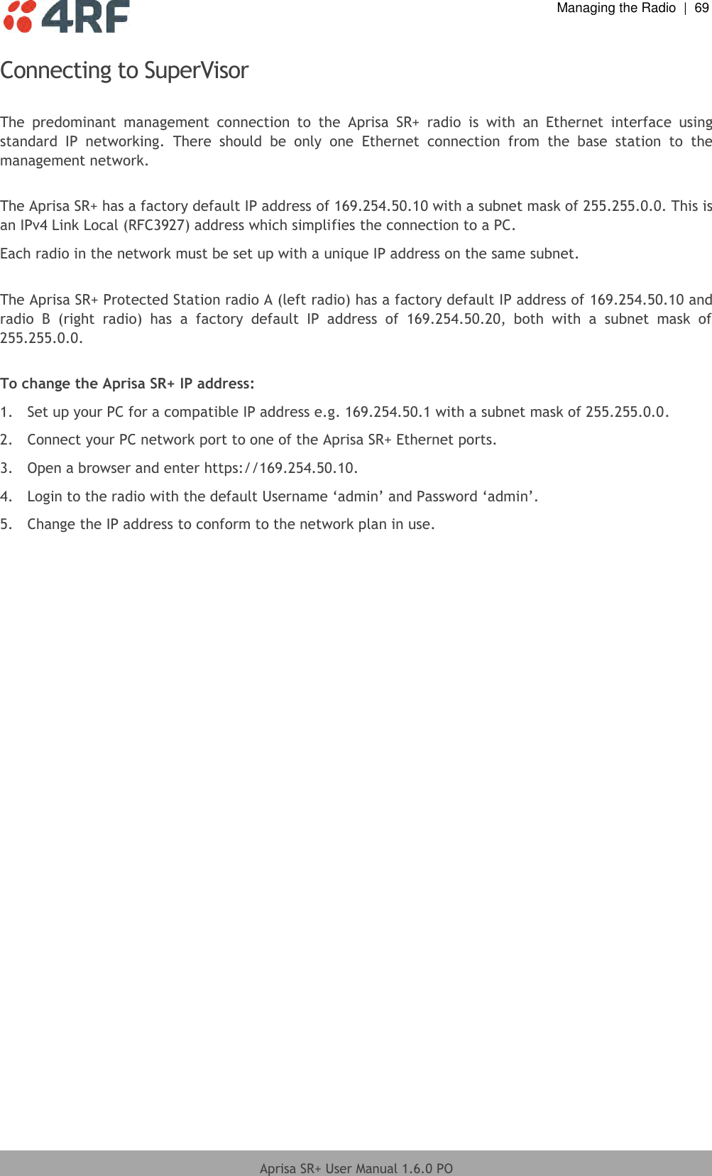  Managing the Radio  |  69  Aprisa SR+ User Manual 1.6.0 PO  Connecting to SuperVisor  The  predominant  management  connection  to  the  Aprisa  SR+  radio  is  with  an  Ethernet  interface  using standard  IP  networking.  There  should  be  only  one  Ethernet  connection  from  the  base  station  to  the management network.  The Aprisa SR+ has a factory default IP address of 169.254.50.10 with a subnet mask of 255.255.0.0. This is an IPv4 Link Local (RFC3927) address which simplifies the connection to a PC. Each radio in the network must be set up with a unique IP address on the same subnet.  The Aprisa SR+ Protected Station radio A (left radio) has a factory default IP address of 169.254.50.10 and radio  B  (right  radio)  has  a  factory  default  IP  address  of  169.254.50.20,  both  with  a  subnet  mask  of 255.255.0.0.  To change the Aprisa SR+ IP address: 1.  Set up your PC for a compatible IP address e.g. 169.254.50.1 with a subnet mask of 255.255.0.0. 2.  Connect your PC network port to one of the Aprisa SR+ Ethernet ports. 3.  Open a browser and enter https://169.254.50.10. 4.  Login to the radio with the default Username ‘admin’ and Password ‘admin’. 5.  Change the IP address to conform to the network plan in use.  