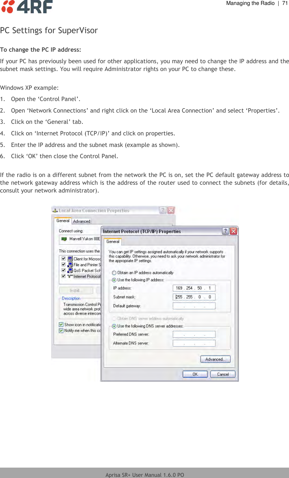  Managing the Radio  |  71  Aprisa SR+ User Manual 1.6.0 PO  PC Settings for SuperVisor  To change the PC IP address: If your PC has previously been used for other applications, you may need to change the IP address and the subnet mask settings. You will require Administrator rights on your PC to change these.  Windows XP example: 1.  Open the ‘Control Panel’. 2.  Open ‘Network Connections’ and right click on the ‘Local Area Connection’ and select ‘Properties’.  3.  Click on the ‘General’ tab.  4.  Click on ‘Internet Protocol (TCP/IP)’ and click on properties. 5.  Enter the IP address and the subnet mask (example as shown). 6.  Click ‘OK’ then close the Control Panel.  If the radio is on a different subnet from the network the PC is on, set the PC default gateway address to the network gateway address which is the address of the router used to connect the subnets (for details, consult your network administrator).   