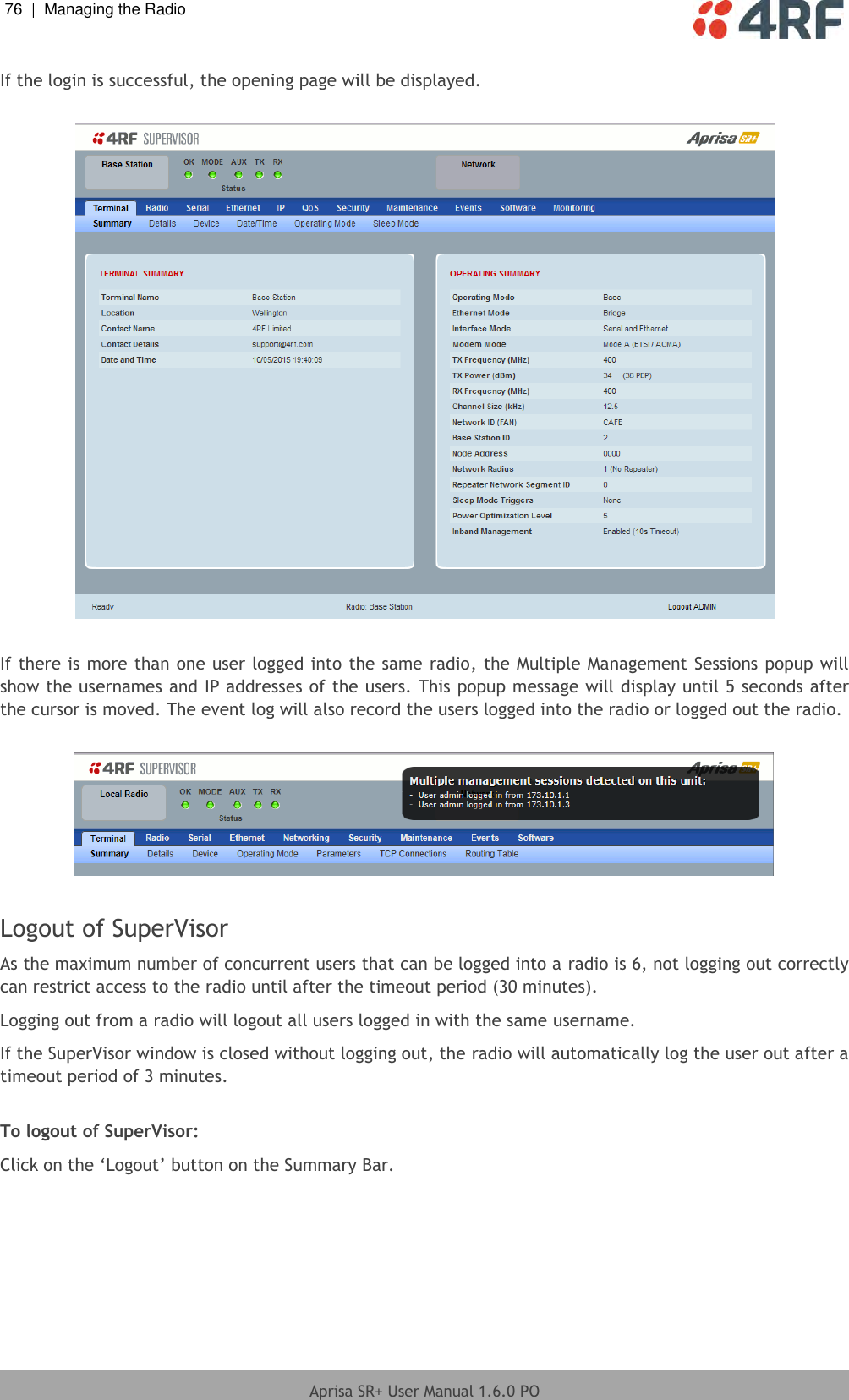 76  |  Managing the Radio   Aprisa SR+ User Manual 1.6.0 PO  If the login is successful, the opening page will be displayed.    If there is more than one user logged into the same radio, the Multiple Management Sessions popup will show the usernames and IP addresses of the users. This popup message will display until 5 seconds after the cursor is moved. The event log will also record the users logged into the radio or logged out the radio.    Logout of SuperVisor As the maximum number of concurrent users that can be logged into a radio is 6, not logging out correctly can restrict access to the radio until after the timeout period (30 minutes). Logging out from a radio will logout all users logged in with the same username. If the SuperVisor window is closed without logging out, the radio will automatically log the user out after a timeout period of 3 minutes.  To logout of SuperVisor: Click on the ‘Logout’ button on the Summary Bar.  