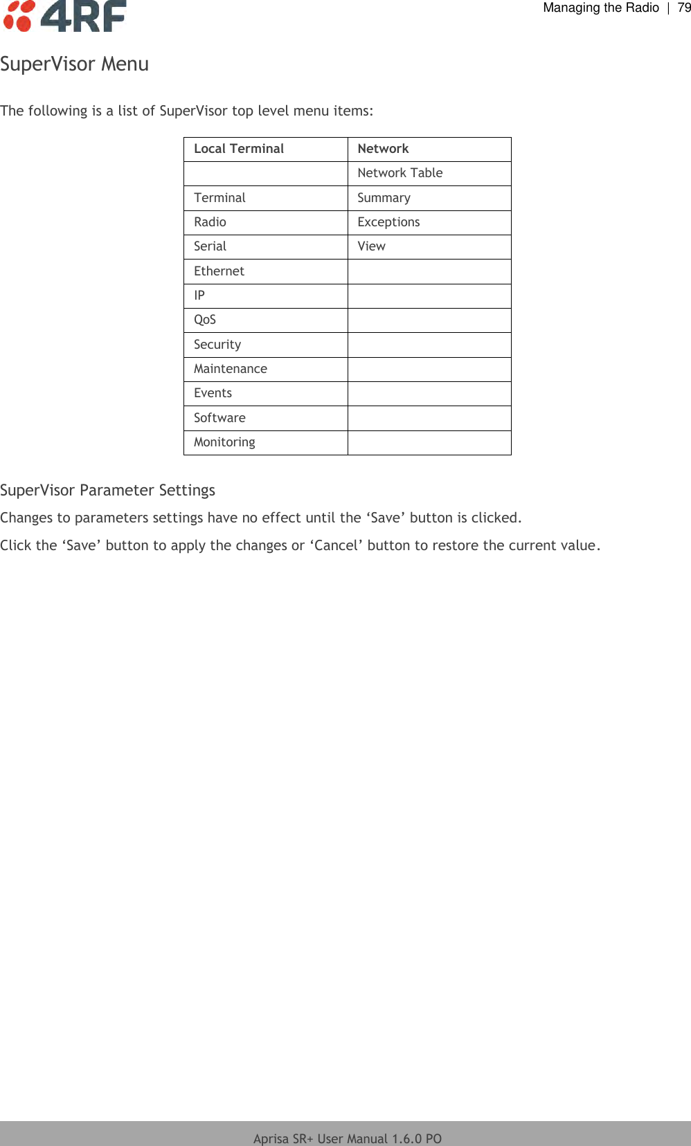  Managing the Radio  |  79  Aprisa SR+ User Manual 1.6.0 PO  SuperVisor Menu  The following is a list of SuperVisor top level menu items:  Local Terminal Network  Network Table Terminal Summary Radio Exceptions Serial View Ethernet  IP  QoS  Security  Maintenance  Events  Software  Monitoring   SuperVisor Parameter Settings Changes to parameters settings have no effect until the ‘Save’ button is clicked. Click the ‘Save’ button to apply the changes or ‘Cancel’ button to restore the current value.   