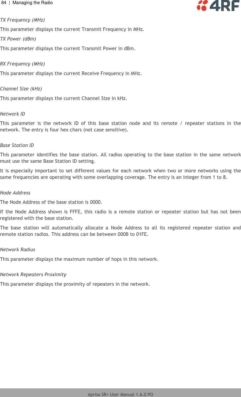 84  |  Managing the Radio   Aprisa SR+ User Manual 1.6.0 PO  TX Frequency (MHz) This parameter displays the current Transmit Frequency in MHz. TX Power (dBm) This parameter displays the current Transmit Power in dBm.  RX Frequency (MHz) This parameter displays the current Receive Frequency in MHz.  Channel Size (kHz) This parameter displays the current Channel Size in kHz.  Network ID This  parameter  is  the  network  ID  of  this  base  station  node  and  its  remote  /  repeater  stations  in  the network. The entry is four hex chars (not case sensitive).  Base Station ID This parameter identifies the base station. All radios operating to the base station in the same network must use the same Base Station ID setting. It is especially important to set different values for each network when two or more networks using the same frequencies are operating with some overlapping coverage. The entry is an integer from 1 to 8.  Node Address The Node Address of the base station is 0000. If  the  Node  Address  shown  is  FFFE,  this  radio  is a  remote  station  or repeater  station  but has  not been registered with the base station. The  base  station  will  automatically  allocate  a  Node  Address  to  all  its  registered  repeater  station  and remote station radios. This address can be between 000B to 01FE.  Network Radius This parameter displays the maximum number of hops in this network.  Network Repeaters Proximity This parameter displays the proximity of repeaters in the network.    
