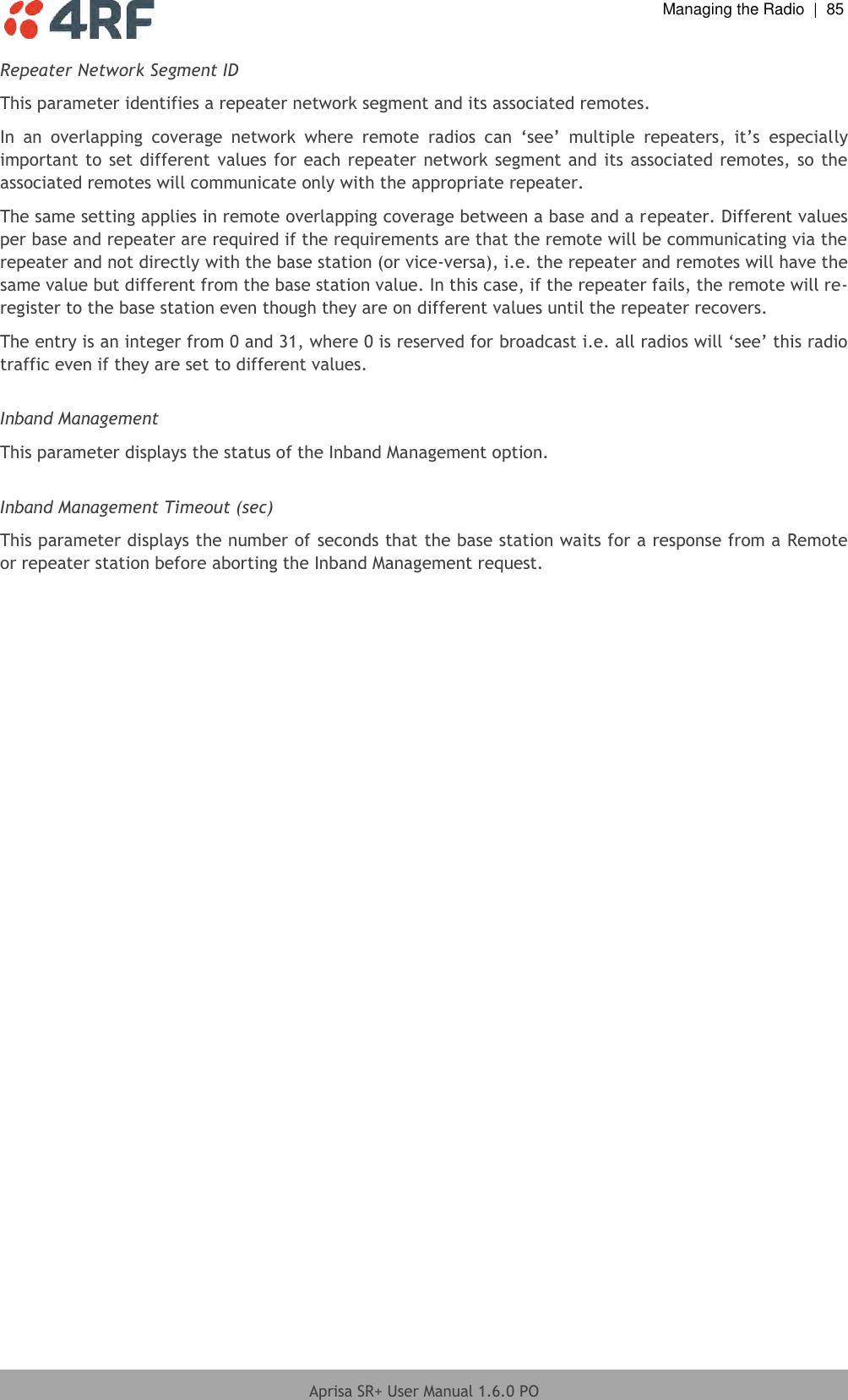  Managing the Radio  |  85  Aprisa SR+ User Manual 1.6.0 PO  Repeater Network Segment ID This parameter identifies a repeater network segment and its associated remotes.  In  an  overlapping  coverage  network  where  remote  radios  can  ‘see’  multiple  repeaters,  it’s  especially important to set different values for each repeater network segment and its associated remotes, so the associated remotes will communicate only with the appropriate repeater. The same setting applies in remote overlapping coverage between a base and a repeater. Different values per base and repeater are required if the requirements are that the remote will be communicating via the repeater and not directly with the base station (or vice-versa), i.e. the repeater and remotes will have the same value but different from the base station value. In this case, if the repeater fails, the remote will re-register to the base station even though they are on different values until the repeater recovers. The entry is an integer from 0 and 31, where 0 is reserved for broadcast i.e. all radios will ‘see’ this radio traffic even if they are set to different values.  Inband Management This parameter displays the status of the Inband Management option.  Inband Management Timeout (sec) This parameter displays the number of seconds that the base station waits for a response from a Remote or repeater station before aborting the Inband Management request. 