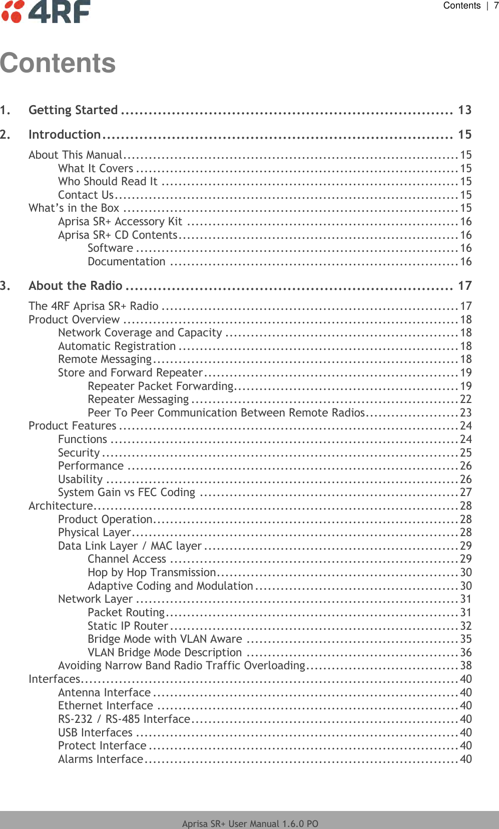  Contents  |  7  Aprisa SR+ User Manual 1.6.0 PO  Contents 1. Getting Started ........................................................................ 13 2. Introduction ............................................................................ 15 About This Manual ............................................................................... 15 What It Covers ............................................................................ 15 Who Should Read It ...................................................................... 15 Contact Us ................................................................................. 15 What’s in the Box ............................................................................... 15 Aprisa SR+ Accessory Kit ................................................................ 16 Aprisa SR+ CD Contents .................................................................. 16 Software ............................................................................ 16 Documentation .................................................................... 16 3. About the Radio ....................................................................... 17 The 4RF Aprisa SR+ Radio ...................................................................... 17 Product Overview ............................................................................... 18 Network Coverage and Capacity ....................................................... 18 Automatic Registration .................................................................. 18 Remote Messaging ........................................................................ 18 Store and Forward Repeater ............................................................ 19 Repeater Packet Forwarding..................................................... 19 Repeater Messaging ............................................................... 22 Peer To Peer Communication Between Remote Radios ...................... 23 Product Features ................................................................................ 24 Functions .................................................................................. 24 Security .................................................................................... 25 Performance .............................................................................. 26 Usability ................................................................................... 26 System Gain vs FEC Coding ............................................................. 27 Architecture ...................................................................................... 28 Product Operation ........................................................................ 28 Physical Layer ............................................................................. 28 Data Link Layer / MAC layer ............................................................ 29 Channel Access .................................................................... 29 Hop by Hop Transmission ......................................................... 30 Adaptive Coding and Modulation ................................................ 30 Network Layer ............................................................................ 31 Packet Routing ..................................................................... 31 Static IP Router .................................................................... 32 Bridge Mode with VLAN Aware .................................................. 35 VLAN Bridge Mode Description .................................................. 36 Avoiding Narrow Band Radio Traffic Overloading .................................... 38 Interfaces ......................................................................................... 40 Antenna Interface ........................................................................ 40 Ethernet Interface ....................................................................... 40 RS-232 / RS-485 Interface ............................................................... 40 USB Interfaces ............................................................................ 40 Protect Interface ......................................................................... 40 Alarms Interface .......................................................................... 40 