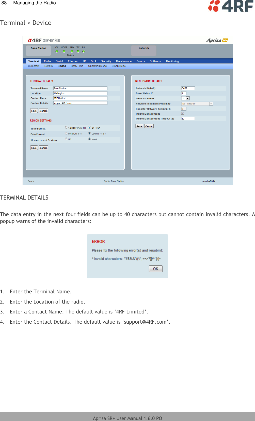 88  |  Managing the Radio   Aprisa SR+ User Manual 1.6.0 PO  Terminal &gt; Device    TERMINAL DETAILS  The data entry in the next four fields can be up to 40 characters but cannot contain invalid characters. A popup warns of the invalid characters:    1.  Enter the Terminal Name. 2.  Enter the Location of the radio. 3.  Enter a Contact Name. The default value is ‘4RF Limited’. 4.  Enter the Contact Details. The default value is ‘support@4RF.com’.  