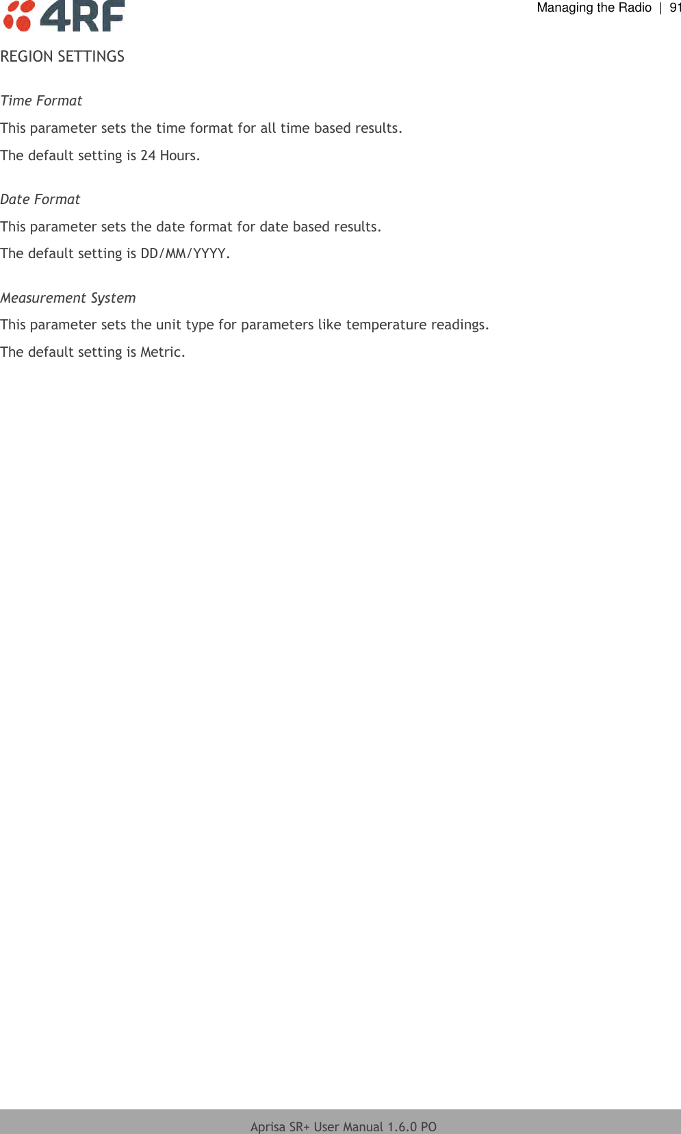  Managing the Radio  |  91  Aprisa SR+ User Manual 1.6.0 PO  REGION SETTINGS  Time Format This parameter sets the time format for all time based results. The default setting is 24 Hours.  Date Format This parameter sets the date format for date based results. The default setting is DD/MM/YYYY.  Measurement System This parameter sets the unit type for parameters like temperature readings. The default setting is Metric.     