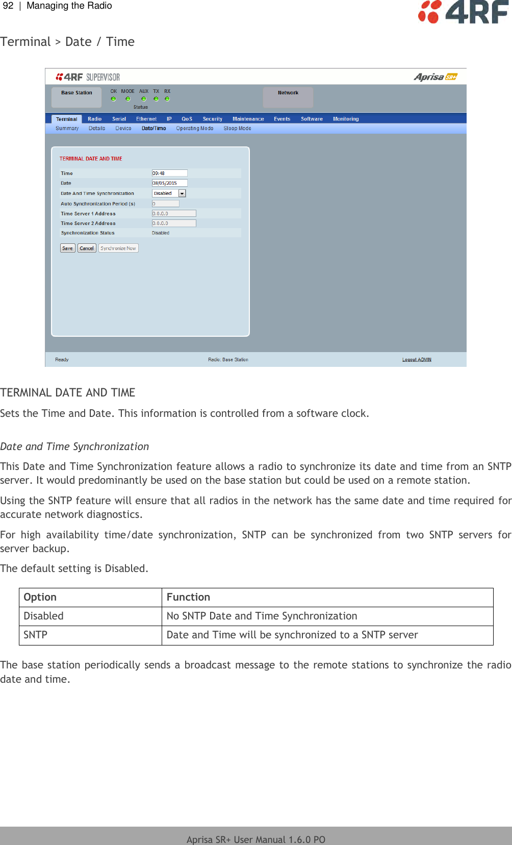 92  |  Managing the Radio   Aprisa SR+ User Manual 1.6.0 PO  Terminal &gt; Date / Time    TERMINAL DATE AND TIME Sets the Time and Date. This information is controlled from a software clock.  Date and Time Synchronization This Date and Time Synchronization feature allows a radio to synchronize its date and time from an SNTP server. It would predominantly be used on the base station but could be used on a remote station. Using the SNTP feature will ensure that all radios in the network has the same date and time required for accurate network diagnostics. For  high  availability  time/date  synchronization,  SNTP  can  be  synchronized  from  two  SNTP  servers  for server backup. The default setting is Disabled.  Option Function Disabled No SNTP Date and Time Synchronization SNTP Date and Time will be synchronized to a SNTP server  The base station periodically sends a broadcast message to the remote stations to synchronize the radio date and time.    