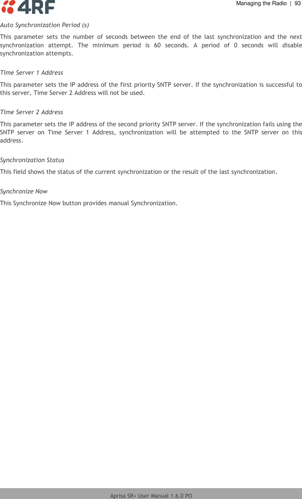  Managing the Radio  |  93  Aprisa SR+ User Manual 1.6.0 PO  Auto Synchronization Period (s) This  parameter  sets  the  number  of  seconds  between  the  end  of  the  last  synchronization  and  the  next synchronization  attempt.  The  minimum  period  is  60  seconds.  A  period  of  0  seconds  will  disable synchronization attempts.   Time Server 1 Address This parameter sets the IP address of the first priority SNTP server. If the synchronization is successful to this server, Time Server 2 Address will not be used.  Time Server 2 Address This parameter sets the IP address of the second priority SNTP server. If the synchronization fails using the SNTP  server  on  Time  Server  1  Address,  synchronization  will  be  attempted  to  the  SNTP  server  on  this address.  Synchronization Status This field shows the status of the current synchronization or the result of the last synchronization.  Synchronize Now This Synchronize Now button provides manual Synchronization.  