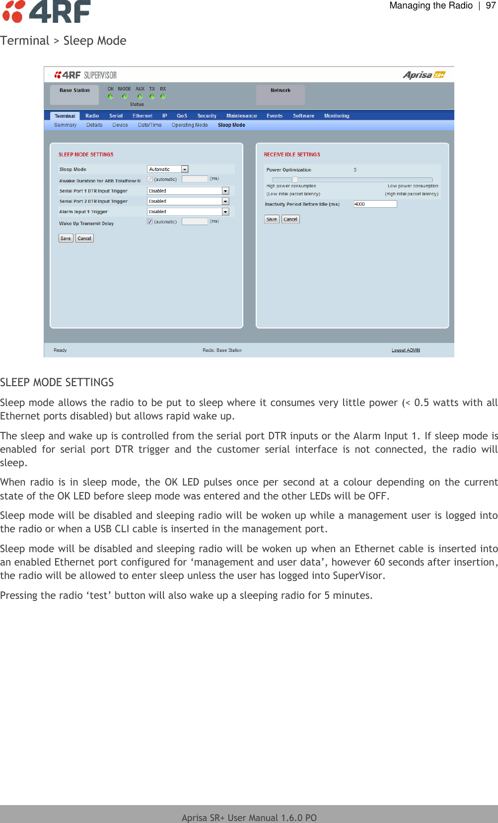  Managing the Radio  |  97  Aprisa SR+ User Manual 1.6.0 PO  Terminal &gt; Sleep Mode    SLEEP MODE SETTINGS Sleep mode allows the radio to be put to sleep where it consumes very little power (&lt; 0.5 watts with all Ethernet ports disabled) but allows rapid wake up. The sleep and wake up is controlled from the serial port DTR inputs or the Alarm Input 1. If sleep mode is enabled  for  serial  port  DTR  trigger  and  the  customer  serial  interface  is  not  connected,  the  radio  will sleep. When  radio  is in sleep mode,  the  OK  LED  pulses  once per  second  at a  colour  depending on  the  current state of the OK LED before sleep mode was entered and the other LEDs will be OFF. Sleep mode will be disabled and sleeping radio will be woken up while a management user is logged into the radio or when a USB CLI cable is inserted in the management port. Sleep mode will be disabled and sleeping radio will be woken up when an Ethernet cable is inserted into an enabled Ethernet port configured for ‘management and user data’, however 60 seconds after insertion, the radio will be allowed to enter sleep unless the user has logged into SuperVisor. Pressing the radio ‘test’ button will also wake up a sleeping radio for 5 minutes.    