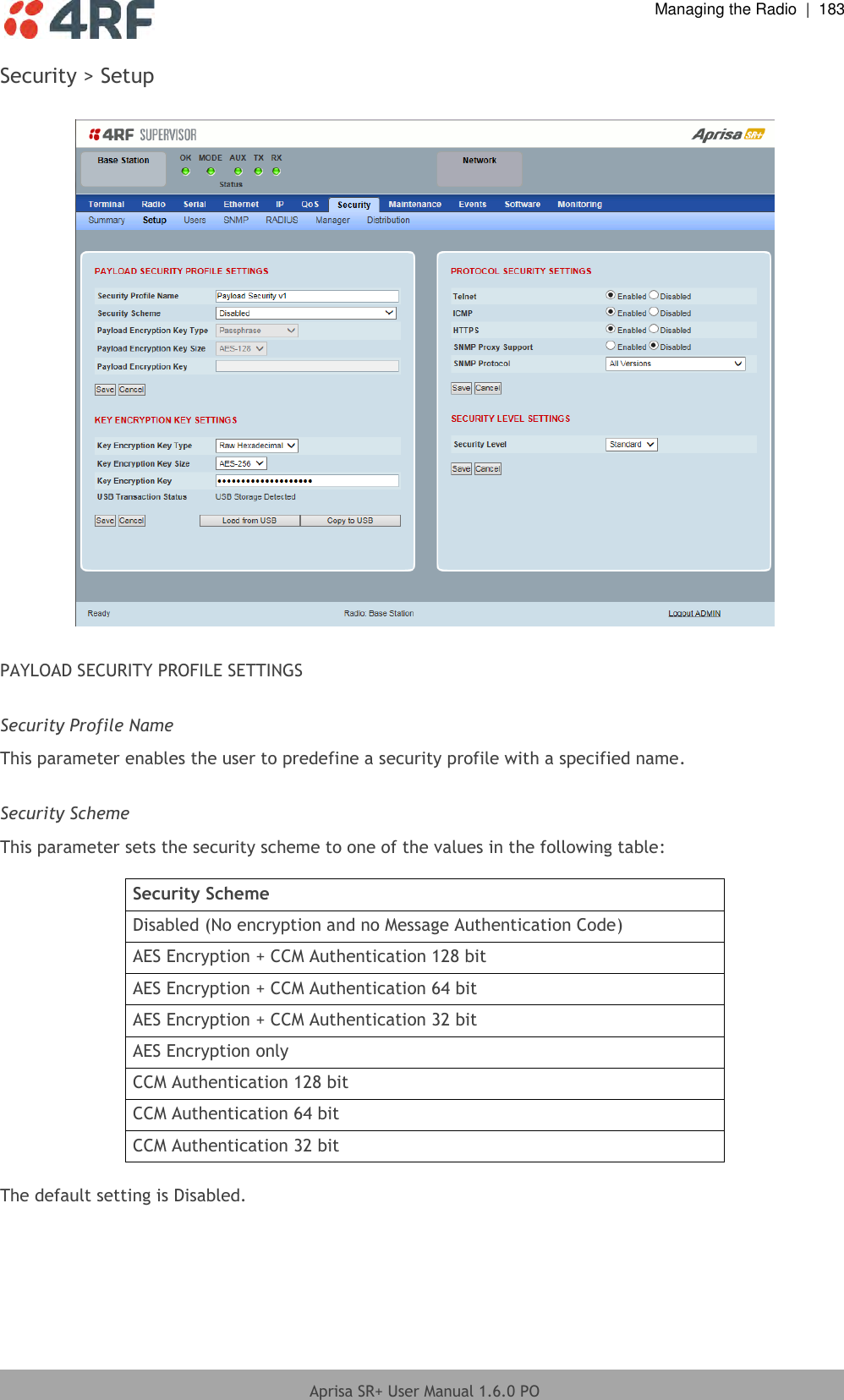  Managing the Radio  |  183  Aprisa SR+ User Manual 1.6.0 PO  Security &gt; Setup    PAYLOAD SECURITY PROFILE SETTINGS  Security Profile Name This parameter enables the user to predefine a security profile with a specified name.  Security Scheme This parameter sets the security scheme to one of the values in the following table:  Security Scheme Disabled (No encryption and no Message Authentication Code) AES Encryption + CCM Authentication 128 bit AES Encryption + CCM Authentication 64 bit AES Encryption + CCM Authentication 32 bit AES Encryption only CCM Authentication 128 bit CCM Authentication 64 bit CCM Authentication 32 bit  The default setting is Disabled.  