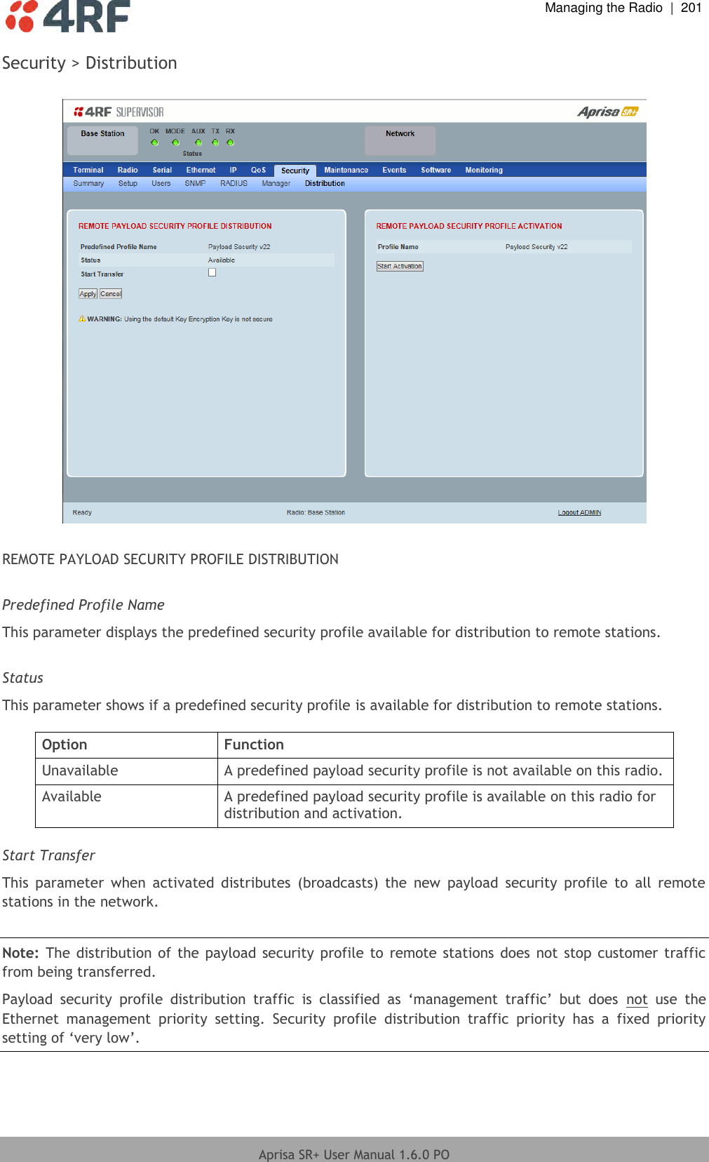  Managing the Radio  |  201  Aprisa SR+ User Manual 1.6.0 PO  Security &gt; Distribution    REMOTE PAYLOAD SECURITY PROFILE DISTRIBUTION  Predefined Profile Name This parameter displays the predefined security profile available for distribution to remote stations.  Status This parameter shows if a predefined security profile is available for distribution to remote stations.  Option Function Unavailable A predefined payload security profile is not available on this radio. Available A predefined payload security profile is available on this radio for distribution and activation.  Start Transfer This  parameter  when  activated  distributes  (broadcasts)  the  new  payload  security  profile  to  all  remote stations in the network.  Note: The  distribution of  the  payload security  profile to  remote stations does not stop customer traffic from being transferred. Payload  security  profile  distribution  traffic  is  classified  as  ‘management  traffic’  but  does  not  use  the Ethernet  management  priority  setting.  Security  profile  distribution  traffic  priority  has  a  fixed  priority setting of ‘very low’.  
