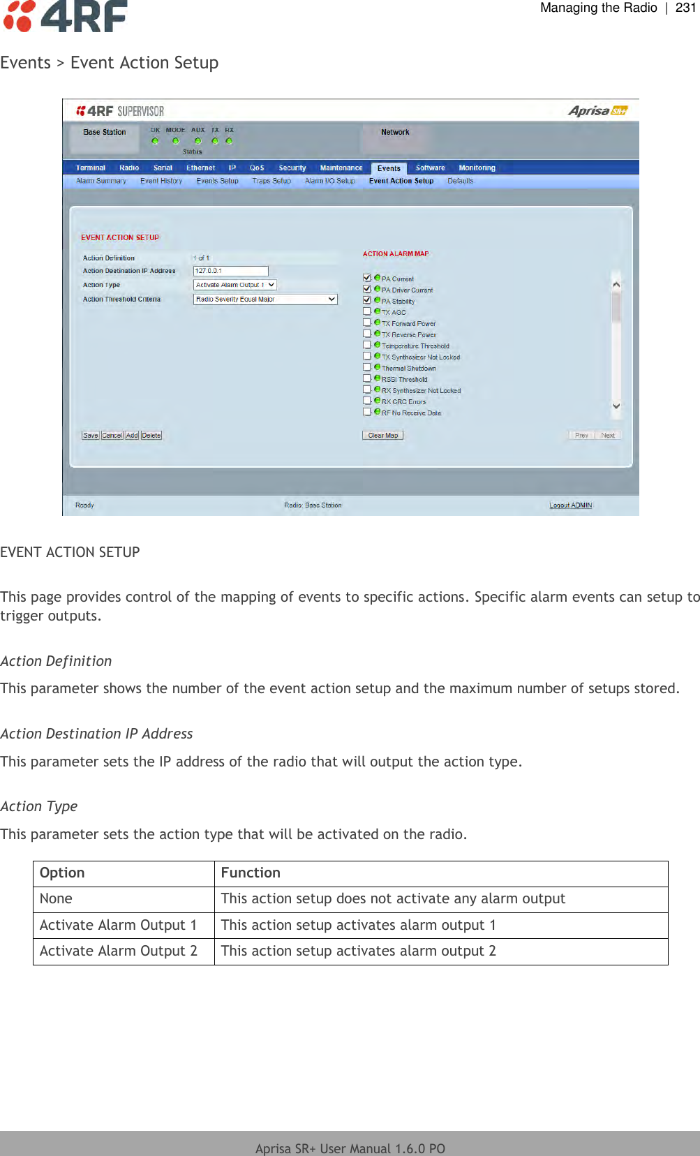  Managing the Radio  |  231  Aprisa SR+ User Manual 1.6.0 PO  Events &gt; Event Action Setup    EVENT ACTION SETUP  This page provides control of the mapping of events to specific actions. Specific alarm events can setup to trigger outputs.  Action Definition This parameter shows the number of the event action setup and the maximum number of setups stored.   Action Destination IP Address This parameter sets the IP address of the radio that will output the action type.   Action Type This parameter sets the action type that will be activated on the radio.  Option Function None This action setup does not activate any alarm output Activate Alarm Output 1 This action setup activates alarm output 1 Activate Alarm Output 2 This action setup activates alarm output 2  