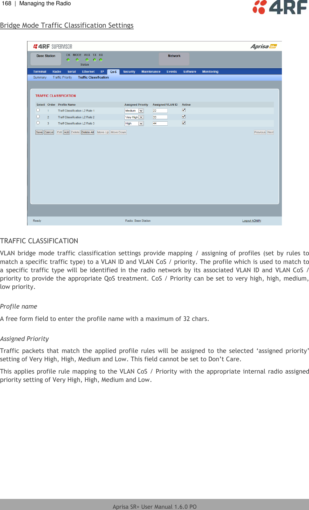 168  |  Managing the Radio   Aprisa SR+ User Manual 1.6.0 PO  Bridge Mode Traffic Classification Settings    TRAFFIC CLASSIFICATION VLAN  bridge  mode traffic  classification  settings  provide  mapping  /  assigning  of profiles (set  by  rules to match a specific traffic type) to a VLAN ID and VLAN CoS / priority. The profile which is used to match to a specific  traffic type  will be identified in  the radio  network  by its associated VLAN ID  and  VLAN CoS  / priority to provide the appropriate QoS treatment. CoS / Priority can be set to very high, high, medium, low priority.    Profile name A free form field to enter the profile name with a maximum of 32 chars.  Assigned Priority Traffic  packets  that match  the  applied  profile  rules  will  be  assigned  to  the  selected  ‘assigned  priority’ setting of Very High, High, Medium and Low. This field cannot be set to Don’t Care. This applies profile rule mapping to the VLAN CoS / Priority with the appropriate internal radio assigned priority setting of Very High, High, Medium and Low.    