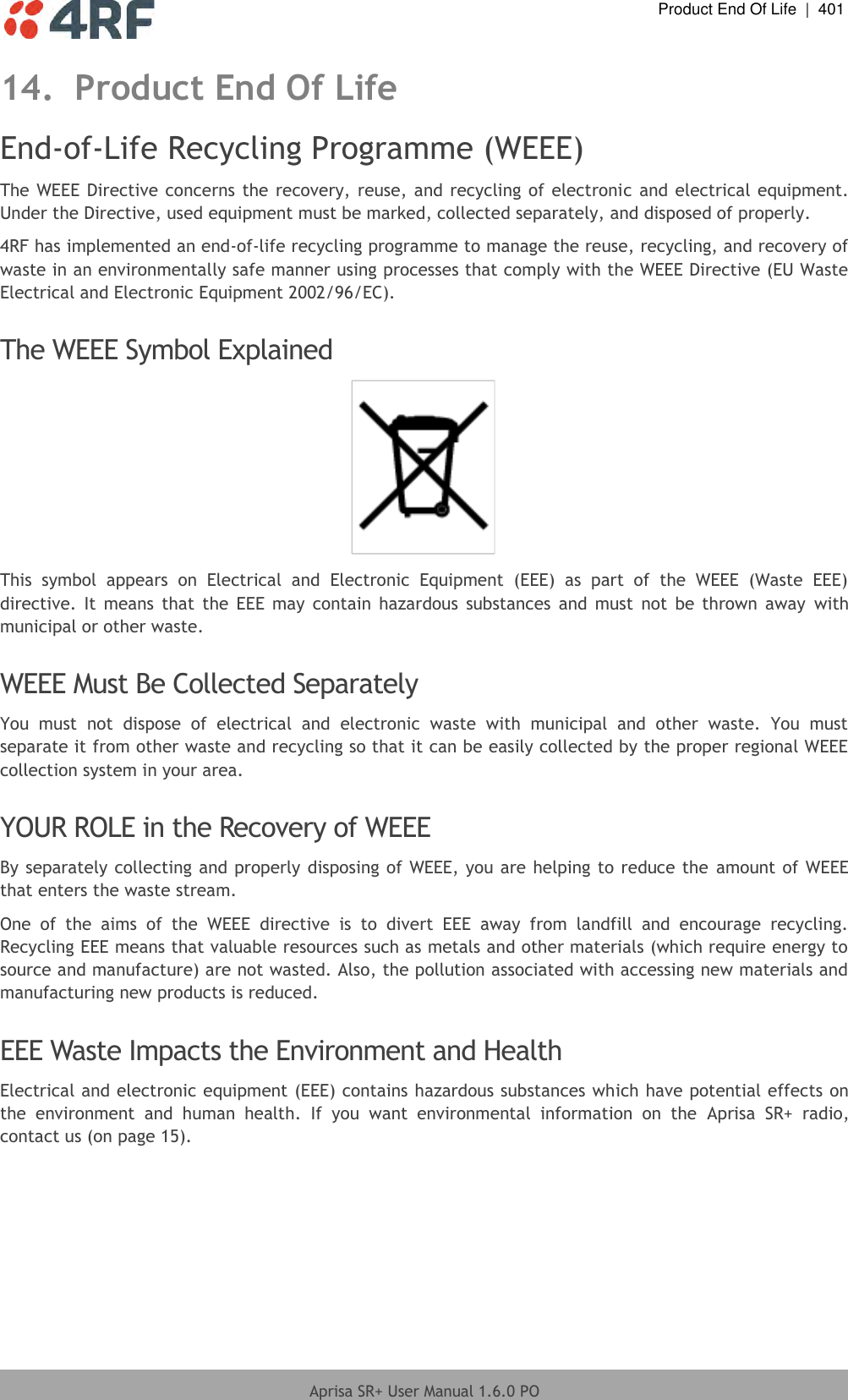  Product End Of Life  |  401  Aprisa SR+ User Manual 1.6.0 PO  14. Product End Of Life End-of-Life Recycling Programme (WEEE) The WEEE Directive concerns the recovery, reuse, and  recycling of electronic  and electrical equipment. Under the Directive, used equipment must be marked, collected separately, and disposed of properly. 4RF has implemented an end-of-life recycling programme to manage the reuse, recycling, and recovery of waste in an environmentally safe manner using processes that comply with the WEEE Directive (EU Waste Electrical and Electronic Equipment 2002/96/EC).  The WEEE Symbol Explained  This  symbol  appears  on  Electrical  and  Electronic  Equipment  (EEE)  as  part  of  the  WEEE  (Waste  EEE) directive.  It  means  that  the  EEE  may  contain  hazardous  substances  and  must  not  be  thrown  away  with municipal or other waste.  WEEE Must Be Collected Separately You  must  not  dispose  of  electrical  and  electronic  waste  with  municipal  and  other  waste.  You  must separate it from other waste and recycling so that it can be easily collected by the proper regional WEEE collection system in your area.  YOUR ROLE in the Recovery of WEEE By separately collecting and properly disposing of WEEE, you are helping to reduce the amount of WEEE that enters the waste stream. One  of  the  aims  of  the  WEEE  directive  is  to  divert  EEE  away  from  landfill  and  encourage  recycling. Recycling EEE means that valuable resources such as metals and other materials (which require energy to source and manufacture) are not wasted. Also, the pollution associated with accessing new materials and manufacturing new products is reduced.  EEE Waste Impacts the Environment and Health Electrical and electronic equipment (EEE) contains hazardous substances which have potential effects on the  environment  and  human  health.  If  you  want  environmental  information  on  the  Aprisa  SR+  radio, contact us (on page 15).      