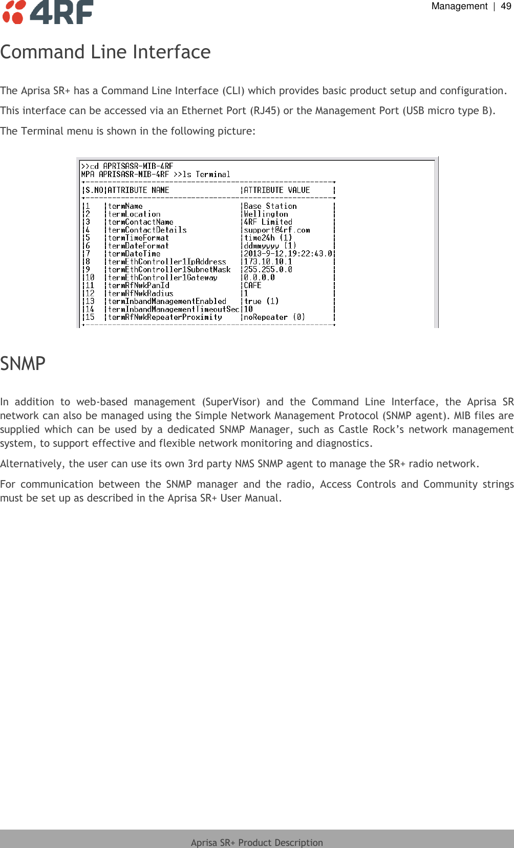  Management  |  49  Aprisa SR+ Product Description  Command Line Interface  The Aprisa SR+ has a Command Line Interface (CLI) which provides basic product setup and configuration. This interface can be accessed via an Ethernet Port (RJ45) or the Management Port (USB micro type B). The Terminal menu is shown in the following picture:    SNMP  In  addition  to  web-based  management  (SuperVisor)  and  the  Command  Line  Interface,  the  Aprisa  SR network can also be managed using the Simple Network Management Protocol (SNMP agent). MIB files are supplied  which  can  be  used  by  a  dedicated  SNMP  Manager,  such  as  Castle  Rock’s network  management system, to support effective and flexible network monitoring and diagnostics.  Alternatively, the user can use its own 3rd party NMS SNMP agent to manage the SR+ radio network. For  communication  between  the  SNMP  manager  and  the  radio,  Access  Controls  and  Community  strings must be set up as described in the Aprisa SR+ User Manual.  