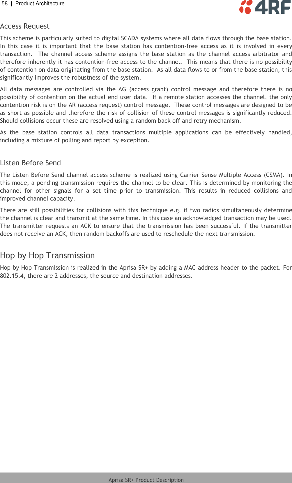 58  |  Product Architecture   Aprisa SR+ Product Description  Access Request This scheme is particularly suited to digital SCADA systems where all data flows through the base station.  In  this  case  it  is  important  that  the  base  station  has  contention-free  access  as  it  is  involved  in  every transaction.    The  channel  access  scheme  assigns  the  base  station  as  the  channel  access  arbitrator  and therefore inherently it has contention-free access to the channel.  This means that there is no possibility of contention on data originating from the base station.  As all data flows to or from the base station, this significantly improves the robustness of the system. All  data  messages  are  controlled  via  the  AG  (access  grant)  control  message  and  therefore  there  is  no possibility of contention on the actual end user data.  If a remote station accesses the channel, the only contention risk is on the AR (access request) control message.  These control messages are designed to be as short as possible and therefore the risk of collision of these control messages is significantly reduced.  Should collisions occur these are resolved using a random back off and retry mechanism. As  the  base  station  controls  all  data  transactions  multiple  applications  can  be  effectively  handled, including a mixture of polling and report by exception.  Listen Before Send The Listen Before Send channel access scheme is realized using Carrier Sense Multiple Access (CSMA). In this mode, a pending transmission requires the channel to be clear. This is determined by monitoring the channel  for  other  signals  for  a  set  time  prior  to  transmission.  This  results  in  reduced  collisions  and improved channel capacity. There are still possibilities  for collisions with this technique e.g. if two  radios simultaneously determine the channel is clear and transmit at the same time. In this case an acknowledged transaction may be used. The transmitter  requests  an  ACK  to  ensure that the transmission has been  successful. If the transmitter does not receive an ACK, then random backoffs are used to reschedule the next transmission.  Hop by Hop Transmission Hop by Hop Transmission is realized in the Aprisa SR+ by adding a MAC address header to the packet. For 802.15.4, there are 2 addresses, the source and destination addresses.  