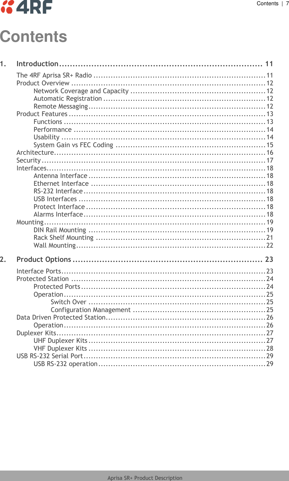  Contents  |  7  Aprisa SR+ Product Description  Contents 1. Introduction ............................................................................ 11 The 4RF Aprisa SR+ Radio ...................................................................... 11 Product Overview ............................................................................... 12 Network Coverage and Capacity ....................................................... 12 Automatic Registration .................................................................. 12 Remote Messaging ........................................................................ 12 Product Features ................................................................................ 13 Functions .................................................................................. 13 Performance .............................................................................. 14 Usability ................................................................................... 14 System Gain vs FEC Coding ............................................................. 15 Architecture ...................................................................................... 16 Security ........................................................................................... 17 Interfaces ......................................................................................... 18 Antenna Interface ........................................................................ 18 Ethernet Interface ....................................................................... 18 RS-232 Interface .......................................................................... 18 USB Interfaces ............................................................................ 18 Protect Interface ......................................................................... 18 Alarms Interface .......................................................................... 18 Mounting .......................................................................................... 19 DIN Rail Mounting ........................................................................ 19 Rack Shelf Mounting ..................................................................... 21 Wall Mounting ............................................................................. 22 2. Product Options ....................................................................... 23 Interface Ports ................................................................................... 23 Protected Station ............................................................................... 24 Protected Ports ........................................................................... 24 Operation .................................................................................. 25 Switch Over ........................................................................ 25 Configuration Management ...................................................... 25 Data Driven Protected Station................................................................. 26 Operation .................................................................................. 26 Duplexer Kits ..................................................................................... 27 UHF Duplexer Kits ........................................................................ 27 VHF Duplexer Kits ........................................................................ 28 USB RS-232 Serial Port .......................................................................... 29 USB RS-232 operation .................................................................... 29 