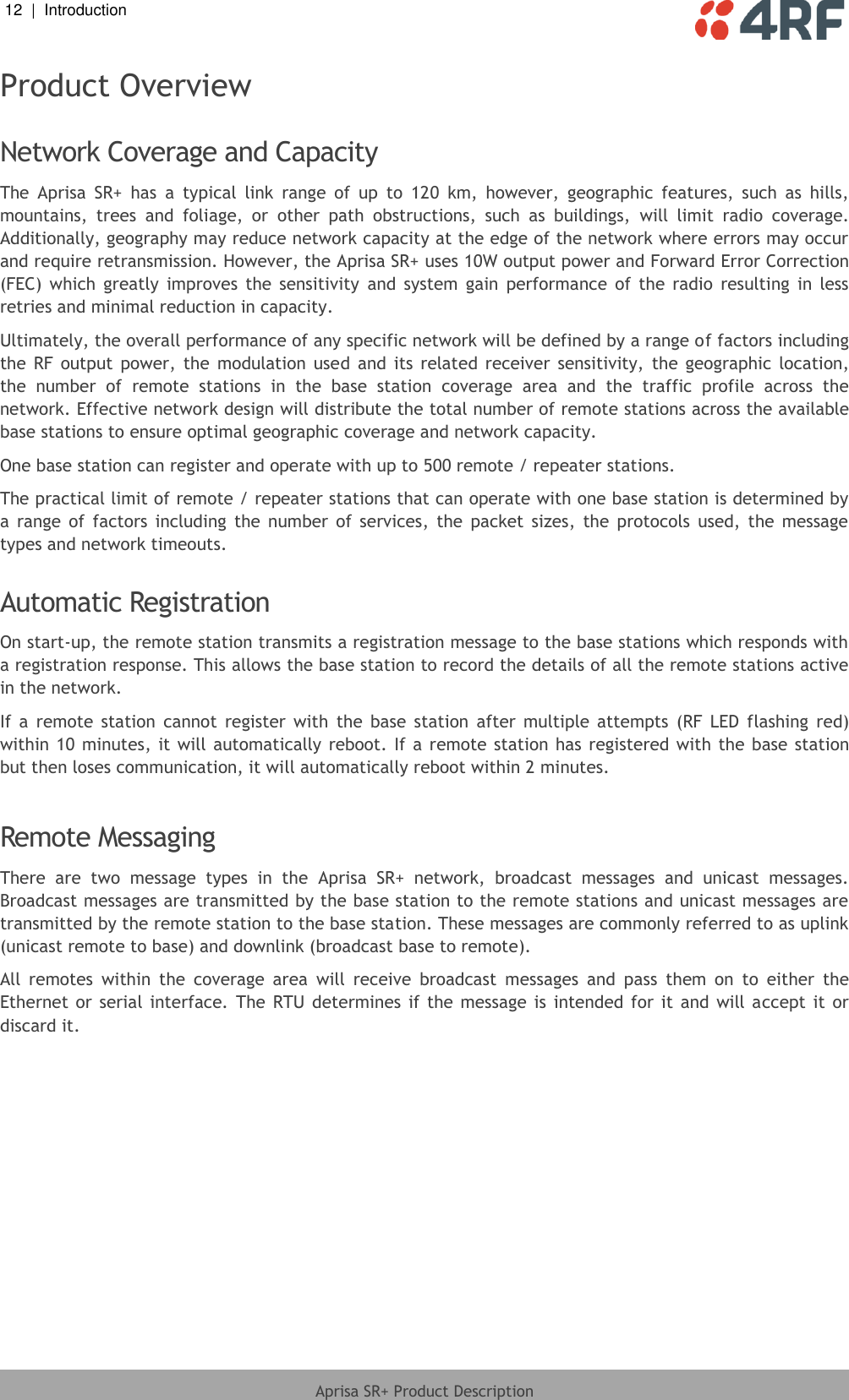 12  |  Introduction   Aprisa SR+ Product Description  Product Overview  Network Coverage and Capacity The  Aprisa  SR+  has  a  typical  link  range  of  up  to  120  km,  however,  geographic  features,  such  as  hills, mountains,  trees  and  foliage,  or  other  path  obstructions,  such  as  buildings,  will  limit  radio  coverage. Additionally, geography may reduce network capacity at the edge of the network where errors may occur and require retransmission. However, the Aprisa SR+ uses 10W output power and Forward Error Correction (FEC)  which  greatly  improves  the  sensitivity  and  system  gain  performance  of  the  radio  resulting  in  less retries and minimal reduction in capacity. Ultimately, the overall performance of any specific network will be defined by a range of factors including the  RF  output  power,  the  modulation  used  and  its  related  receiver  sensitivity,  the  geographic  location, the  number  of  remote  stations  in  the  base  station  coverage  area  and  the  traffic  profile  across  the network. Effective network design will distribute the total number of remote stations across the available base stations to ensure optimal geographic coverage and network capacity. One base station can register and operate with up to 500 remote / repeater stations. The practical limit of remote / repeater stations that can operate with one base station is determined by a  range  of  factors  including  the  number  of  services,  the  packet  sizes,  the  protocols  used,  the  message types and network timeouts.   Automatic Registration On start-up, the remote station transmits a registration message to the base stations which responds with a registration response. This allows the base station to record the details of all the remote stations active in the network. If  a  remote  station  cannot  register  with  the  base  station  after  multiple  attempts  (RF  LED  flashing  red) within 10 minutes, it will automatically reboot. If a remote station has  registered  with the base station but then loses communication, it will automatically reboot within 2 minutes.  Remote Messaging There  are  two  message  types  in  the  Aprisa  SR+  network,  broadcast  messages  and  unicast  messages. Broadcast messages are transmitted by the base station to the remote stations and unicast messages are transmitted by the remote station to the base station. These messages are commonly referred to as uplink (unicast remote to base) and downlink (broadcast base to remote). All  remotes  within  the  coverage  area  will  receive  broadcast  messages  and  pass  them  on  to  either  the Ethernet or  serial interface.  The  RTU  determines  if the message  is intended  for it  and will accept it  or discard it.  