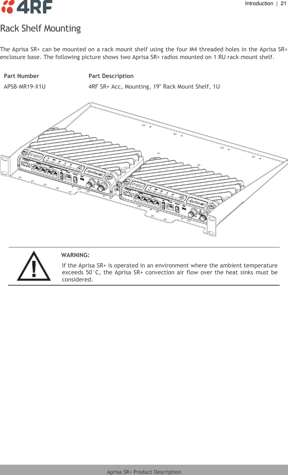  Introduction  |  21  Aprisa SR+ Product Description  Rack Shelf Mounting  The Aprisa SR+ can be mounted on a rack mount shelf using the four M4 threaded holes in the Aprisa SR+ enclosure base. The following picture shows two Aprisa SR+ radios mounted on 1 RU rack mount shelf.  Part Number Part Description APSB-MR19-X1U 4RF SR+ Acc, Mounting, 19&quot; Rack Mount Shelf, 1U     WARNING: If the Aprisa SR+ is operated in an environment where the ambient temperature exceeds 50°C,  the Aprisa SR+ convection air flow over the  heat sinks  must  be considered.   