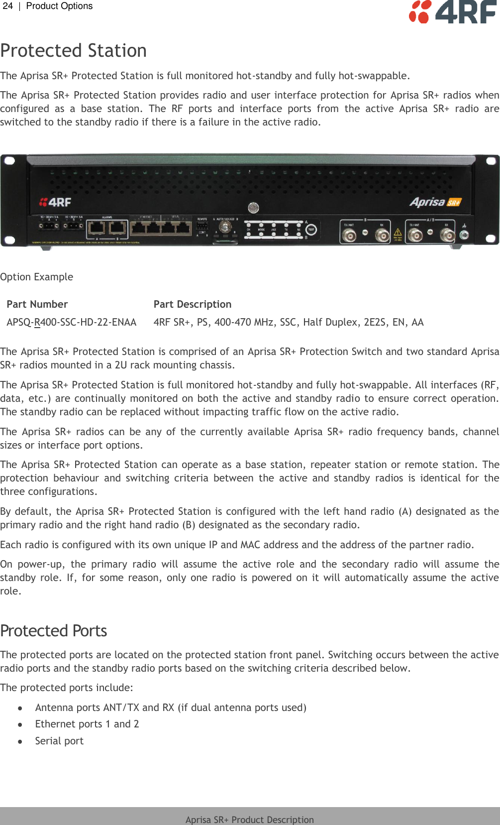 24  |  Product Options   Aprisa SR+ Product Description  Protected Station The Aprisa SR+ Protected Station is full monitored hot-standby and fully hot-swappable. The Aprisa SR+ Protected Station provides radio and user interface protection for  Aprisa SR+ radios when configured  as  a  base  station.  The  RF  ports  and  interface  ports  from  the  active  Aprisa  SR+  radio  are switched to the standby radio if there is a failure in the active radio.    Option Example  Part Number Part Description APSQ-R400-SSC-HD-22-ENAA 4RF SR+, PS, 400-470 MHz, SSC, Half Duplex, 2E2S, EN, AA  The Aprisa SR+ Protected Station is comprised of an Aprisa SR+ Protection Switch and two standard Aprisa SR+ radios mounted in a 2U rack mounting chassis.  The Aprisa SR+ Protected Station is full monitored hot-standby and fully hot-swappable. All interfaces (RF, data, etc.) are continually monitored on both the active and standby radio to ensure correct operation. The standby radio can be replaced without impacting traffic flow on the active radio. The  Aprisa  SR+  radios  can  be  any  of  the  currently  available  Aprisa  SR+  radio  frequency  bands,  channel sizes or interface port options. The Aprisa SR+ Protected Station can operate as a base station, repeater station or remote station. The protection  behaviour  and  switching  criteria  between  the  active  and  standby  radios  is  identical  for  the three configurations. By default, the Aprisa SR+ Protected Station is configured with the left hand radio (A) designated as the primary radio and the right hand radio (B) designated as the secondary radio. Each radio is configured with its own unique IP and MAC address and the address of the partner radio. On  power-up,  the  primary  radio  will  assume  the  active  role  and  the  secondary  radio  will  assume  the standby  role. If, for  some  reason,  only  one radio  is  powered  on  it  will automatically  assume  the  active role.   Protected Ports The protected ports are located on the protected station front panel. Switching occurs between the active radio ports and the standby radio ports based on the switching criteria described below. The protected ports include:  Antenna ports ANT/TX and RX (if dual antenna ports used)  Ethernet ports 1 and 2  Serial port    