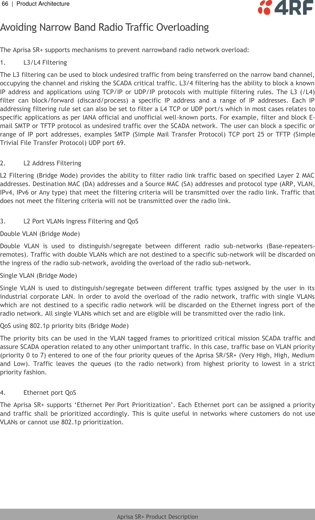 66  |  Product Architecture   Aprisa SR+ Product Description  Avoiding Narrow Band Radio Traffic Overloading  The Aprisa SR+ supports mechanisms to prevent narrowband radio network overload: 1. L3/L4 Filtering The L3 filtering can be used to block undesired traffic from being transferred on the narrow band channel, occupying the channel and risking the SCADA critical traffic. L3/4 filtering has the ability to block a known IP  address  and  applications  using  TCP/IP  or  UDP/IP  protocols  with  multiple filtering  rules.  The  L3  (/L4) filter  can  block/forward  (discard/process)  a  specific  IP  address  and  a  range  of  IP  addresses.  Each  IP addressing filtering rule set can also be set to filter a L4 TCP or UDP port/s which in most cases relates to specific applications as per IANA official and unofficial well-known ports. For example, filter and block E-mail SMTP or TFTP protocol as undesired traffic over the SCADA network. The user can block a specific or range of IP  port  addresses, examples  SMTP (Simple Mail Transfer Protocol) TCP port  25 or TFTP  (Simple Trivial File Transfer Protocol) UDP port 69.  2. L2 Address Filtering L2 Filtering (Bridge Mode) provides the ability to filter radio link traffic based on specified Layer 2 MAC addresses. Destination MAC (DA) addresses and a Source MAC (SA) addresses and protocol type (ARP, VLAN, IPv4, IPv6 or Any type) that meet the filtering criteria will be transmitted over the radio link. Traffic that does not meet the filtering criteria will not be transmitted over the radio link.  3. L2 Port VLANs Ingress Filtering and QoS Double VLAN (Bridge Mode) Double  VLAN  is  used  to  distinguish/segregate  between  different  radio  sub-networks  (Base-repeaters-remotes). Traffic with double VLANs which are not destined to a specific sub-network will be discarded on the ingress of the radio sub-network, avoiding the overload of the radio sub-network. Single VLAN (Bridge Mode) Single  VLAN  is  used  to  distinguish/segregate  between  different  traffic  types  assigned  by  the  user  in  its industrial  corporate LAN.  In order  to avoid the  overload  of the radio  network, traffic  with single  VLANs which are not destined to a specific radio network will be discarded on the  Ethernet ingress port of the radio network. All single VLANs which set and are eligible will be transmitted over the radio link. QoS using 802.1p priority bits (Bridge Mode) The priority bits can be used in the VLAN tagged frames to prioritized critical  mission SCADA traffic and assure SCADA operation related to any other unimportant traffic. In this case, traffic base on VLAN priority (priority 0 to 7) entered to one of the four priority queues of the Aprisa SR/SR+ (Very High, High, Medium and  Low).  Traffic  leaves  the  queues  (to  the  radio  network)  from  highest  priority  to  lowest  in  a  strict priority fashion.   4. Ethernet port QoS  The Aprisa SR+ supports ‘Ethernet Per Port Prioritization’.  Each Ethernet port can be assigned a priority and traffic shall be  prioritized accordingly. This is quite useful in networks  where customers  do  not use VLANs or cannot use 802.1p prioritization.  
