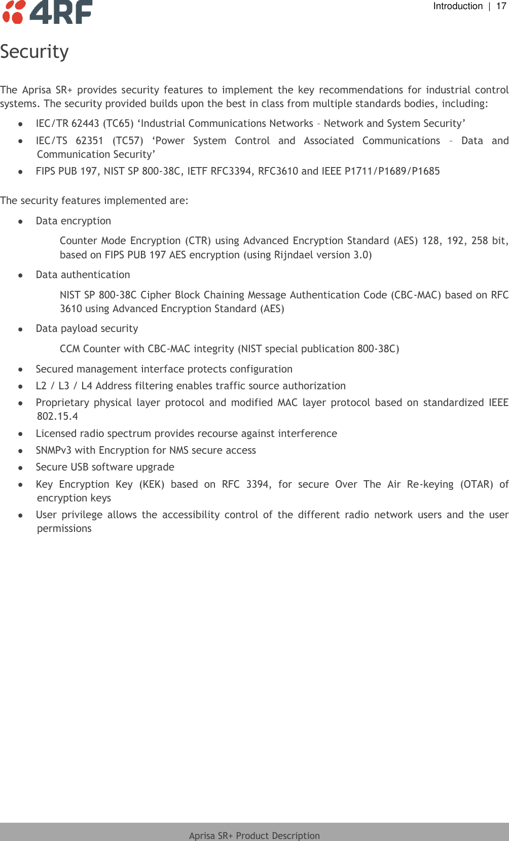  Introduction  |  17  Aprisa SR+ Product Description  Security  The  Aprisa  SR+  provides  security  features  to  implement  the  key  recommendations  for  industrial  control systems. The security provided builds upon the best in class from multiple standards bodies, including:  IEC/TR 62443 (TC65) ‘Industrial Communications Networks – Network and System Security’  IEC/TS  62351  (TC57)  ‘Power  System  Control  and  Associated  Communications  –  Data  and Communication Security’  FIPS PUB 197, NIST SP 800-38C, IETF RFC3394, RFC3610 and IEEE P1711/P1689/P1685  The security features implemented are:  Data encryption Counter Mode Encryption (CTR) using Advanced Encryption Standard (AES) 128, 192, 258 bit, based on FIPS PUB 197 AES encryption (using Rijndael version 3.0)  Data authentication NIST SP 800-38C Cipher Block Chaining Message Authentication Code (CBC-MAC) based on RFC 3610 using Advanced Encryption Standard (AES)  Data payload security CCM Counter with CBC-MAC integrity (NIST special publication 800-38C)  Secured management interface protects configuration  L2 / L3 / L4 Address filtering enables traffic source authorization  Proprietary  physical  layer  protocol  and  modified  MAC  layer  protocol  based  on  standardized  IEEE 802.15.4  Licensed radio spectrum provides recourse against interference  SNMPv3 with Encryption for NMS secure access  Secure USB software upgrade  Key  Encryption  Key  (KEK)  based  on  RFC  3394,  for  secure  Over  The  Air  Re-keying  (OTAR)  of  encryption keys  User  privilege  allows  the  accessibility  control  of  the  different  radio  network  users  and  the  user permissions  