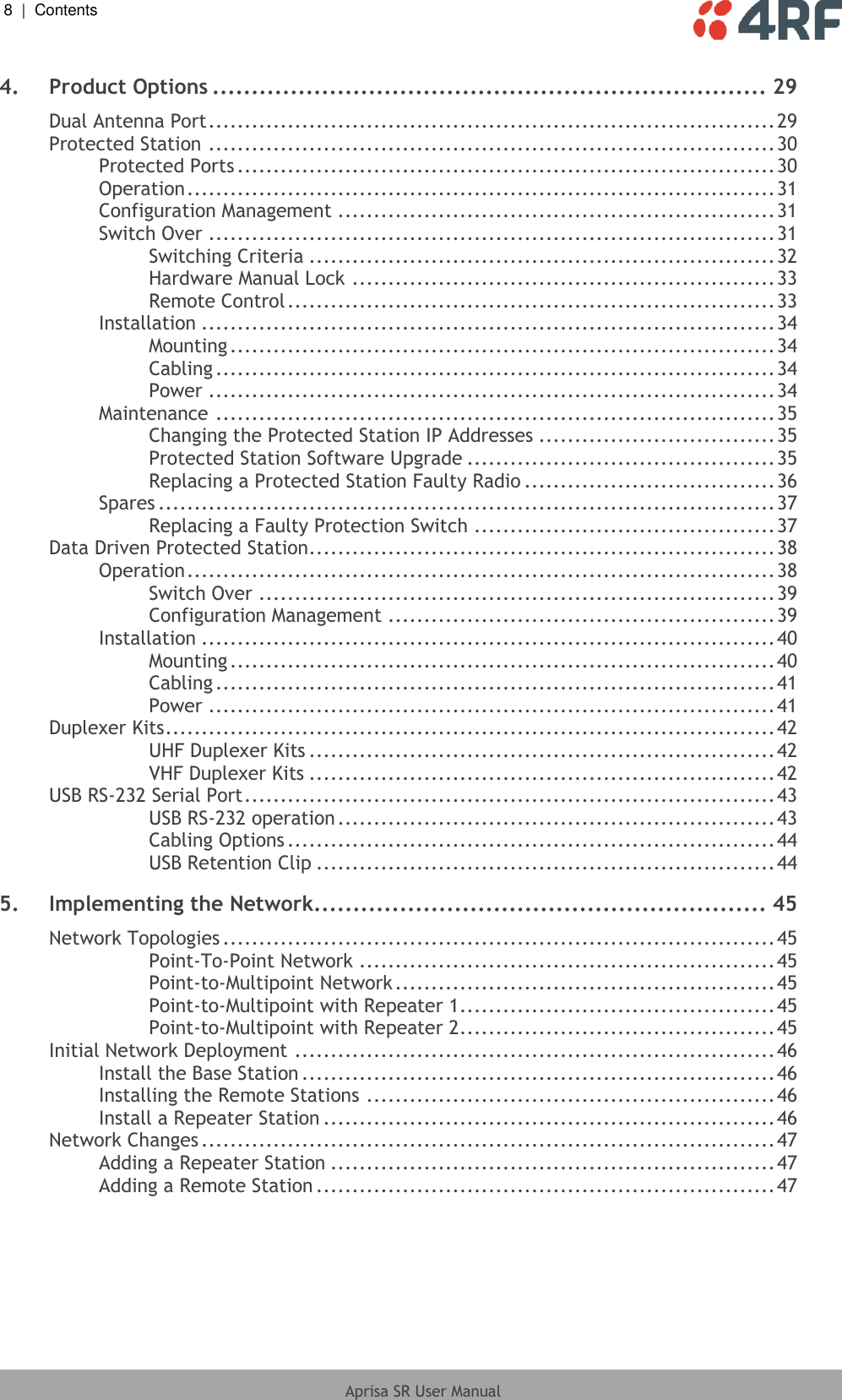 8  |  Contents   Aprisa SR User Manual  4. Product Options ....................................................................... 29 Dual Antenna Port ............................................................................... 29 Protected Station ............................................................................... 30 Protected Ports ........................................................................... 30 Operation .................................................................................. 31 Configuration Management ............................................................. 31 Switch Over ............................................................................... 31 Switching Criteria ................................................................. 32 Hardware Manual Lock ........................................................... 33 Remote Control .................................................................... 33 Installation ................................................................................ 34 Mounting ............................................................................ 34 Cabling .............................................................................. 34 Power ............................................................................... 34 Maintenance .............................................................................. 35 Changing the Protected Station IP Addresses ................................. 35 Protected Station Software Upgrade ........................................... 35 Replacing a Protected Station Faulty Radio ................................... 36 Spares ...................................................................................... 37 Replacing a Faulty Protection Switch .......................................... 37 Data Driven Protected Station................................................................. 38 Operation .................................................................................. 38 Switch Over ........................................................................ 39 Configuration Management ...................................................... 39 Installation ................................................................................ 40 Mounting ............................................................................ 40 Cabling .............................................................................. 41 Power ............................................................................... 41 Duplexer Kits ..................................................................................... 42 UHF Duplexer Kits ................................................................. 42 VHF Duplexer Kits ................................................................. 42 USB RS-232 Serial Port .......................................................................... 43 USB RS-232 operation ............................................................. 43 Cabling Options .................................................................... 44 USB Retention Clip ................................................................ 44 5. Implementing the Network.......................................................... 45 Network Topologies ............................................................................. 45 Point-To-Point Network .......................................................... 45 Point-to-Multipoint Network ..................................................... 45 Point-to-Multipoint with Repeater 1 ............................................ 45 Point-to-Multipoint with Repeater 2 ............................................ 45 Initial Network Deployment ................................................................... 46 Install the Base Station .................................................................. 46 Installing the Remote Stations ......................................................... 46 Install a Repeater Station ............................................................... 46 Network Changes ................................................................................ 47 Adding a Repeater Station .............................................................. 47 Adding a Remote Station ................................................................ 47 