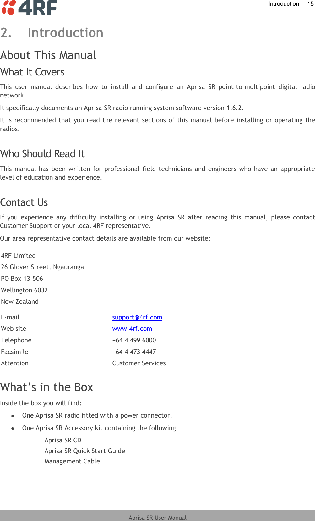  Introduction  |  15  Aprisa SR User Manual  2. Introduction About This Manual What It Covers This  user  manual  describes  how  to  install  and  configure  an  Aprisa  SR  point-to-multipoint  digital  radio network. It specifically documents an Aprisa SR radio running system software version 1.6.2. It is recommended  that  you  read the  relevant  sections of  this  manual before installing or  operating the radios.  Who Should Read It This  manual  has  been  written  for  professional  field  technicians  and  engineers  who  have  an  appropriate level of education and experience.  Contact Us If  you  experience  any  difficulty  installing  or  using  Aprisa  SR  after  reading  this  manual,  please  contact Customer Support or your local 4RF representative. Our area representative contact details are available from our website:  4RF Limited 26 Glover Street, Ngauranga PO Box 13-506 Wellington 6032 New Zealand  E-mail support@4rf.com Web site www.4rf.com Telephone +64 4 499 6000 Facsimile +64 4 473 4447 Attention Customer Services  What’s in the Box Inside the box you will find:   One Aprisa SR radio fitted with a power connector.  One Aprisa SR Accessory kit containing the following: Aprisa SR CD Aprisa SR Quick Start Guide Management Cable  