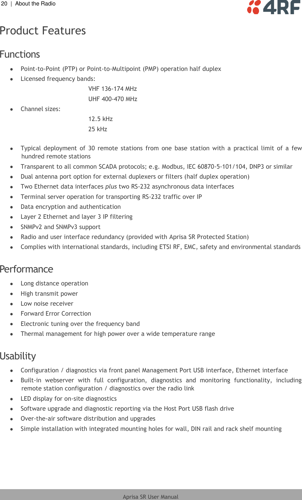 20  |  About the Radio   Aprisa SR User Manual  Product Features  Functions  Point-to-Point (PTP) or Point-to-Multipoint (PMP) operation half duplex  Licensed frequency bands: VHF 136-174 MHz UHF 400-470 MHz  Channel sizes: 12.5 kHz 25 kHz   Typical  deployment  of  30  remote  stations  from  one  base  station  with  a  practical  limit  of  a  few hundred remote stations  Transparent to all common SCADA protocols; e.g. Modbus, IEC 60870-5-101/104, DNP3 or similar  Dual antenna port option for external duplexers or filters (half duplex operation)  Two Ethernet data interfaces plus two RS-232 asynchronous data interfaces  Terminal server operation for transporting RS-232 traffic over IP  Data encryption and authentication  Layer 2 Ethernet and layer 3 IP filtering  SNMPv2 and SNMPv3 support  Radio and user interface redundancy (provided with Aprisa SR Protected Station)  Complies with international standards, including ETSI RF, EMC, safety and environmental standards  Performance  Long distance operation  High transmit power  Low noise receiver  Forward Error Correction  Electronic tuning over the frequency band  Thermal management for high power over a wide temperature range  Usability  Configuration / diagnostics via front panel Management Port USB interface, Ethernet interface  Built-in  webserver  with  full  configuration,  diagnostics  and  monitoring  functionality,  including remote station configuration / diagnostics over the radio link  LED display for on-site diagnostics  Software upgrade and diagnostic reporting via the Host Port USB flash drive  Over-the-air software distribution and upgrades  Simple installation with integrated mounting holes for wall, DIN rail and rack shelf mounting  