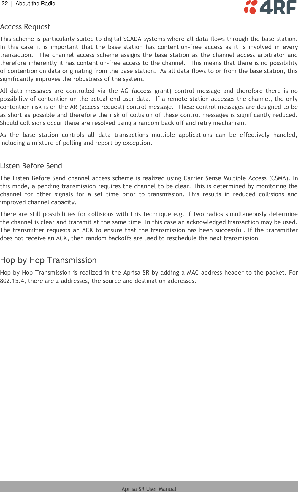 22  |  About the Radio   Aprisa SR User Manual  Access Request This scheme is particularly suited to digital SCADA systems where all data flows through the base station.  In  this  case  it  is  important  that  the  base  station  has  contention-free  access  as  it  is  involved  in  every transaction.    The  channel  access  scheme  assigns  the  base  station  as  the  channel  access  arbitrator  and therefore inherently it has contention-free access to the channel.  This means that there is no possibility of contention on data originating from the base station.  As all data flows to or from the base station, this significantly improves the robustness of the system. All  data  messages  are  controlled  via  the  AG  (access  grant)  control  message  and  therefore  there  is  no possibility of contention on the actual end user data.  If a remote station accesses the channel, the only contention risk is on the AR (access request) control message.  These control messages are designed to be as short as possible and therefore the risk of collision of these control messages is significantly reduced.  Should collisions occur these are resolved using a random back off and retry mechanism. As  the  base  station  controls  all  data  transactions  multiple  applications  can  be  effectively  handled, including a mixture of polling and report by exception.  Listen Before Send The Listen Before Send channel access scheme is realized using Carrier Sense  Multiple Access (CSMA). In this mode, a pending transmission requires the channel to be clear. This is determined by monitoring the channel  for  other  signals  for  a  set  time  prior  to  transmission.  This  results  in  reduced  collisions  and improved channel capacity. There are still possibilities  for collisions with this technique e.g. if two radios simultaneously  determine the channel is clear and transmit at the same time. In this case an acknowledged transaction may be used. The transmitter requests  an ACK to ensure that  the transmission has  been successful.  If  the transmitter does not receive an ACK, then random backoffs are used to reschedule the next transmission.  Hop by Hop Transmission Hop by Hop Transmission is realized in the Aprisa SR by adding a MAC address header to the packet. For 802.15.4, there are 2 addresses, the source and destination addresses.  