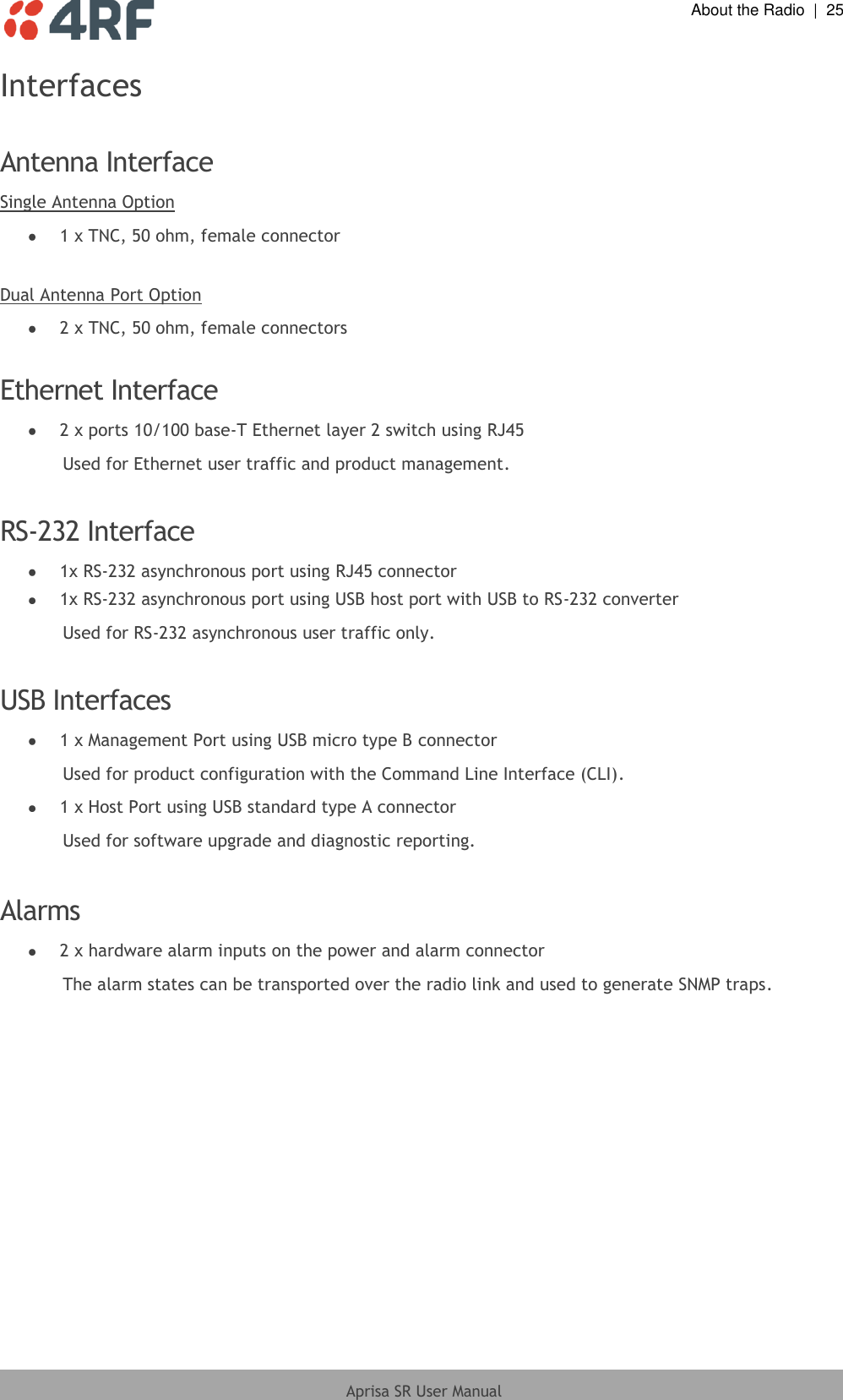  About the Radio  |  25  Aprisa SR User Manual  Interfaces  Antenna Interface Single Antenna Option  1 x TNC, 50 ohm, female connector  Dual Antenna Port Option  2 x TNC, 50 ohm, female connectors  Ethernet Interface  2 x ports 10/100 base-T Ethernet layer 2 switch using RJ45 Used for Ethernet user traffic and product management.  RS-232 Interface  1x RS-232 asynchronous port using RJ45 connector  1x RS-232 asynchronous port using USB host port with USB to RS-232 converter Used for RS-232 asynchronous user traffic only.  USB Interfaces  1 x Management Port using USB micro type B connector Used for product configuration with the Command Line Interface (CLI).  1 x Host Port using USB standard type A connector Used for software upgrade and diagnostic reporting.  Alarms  2 x hardware alarm inputs on the power and alarm connector The alarm states can be transported over the radio link and used to generate SNMP traps.  