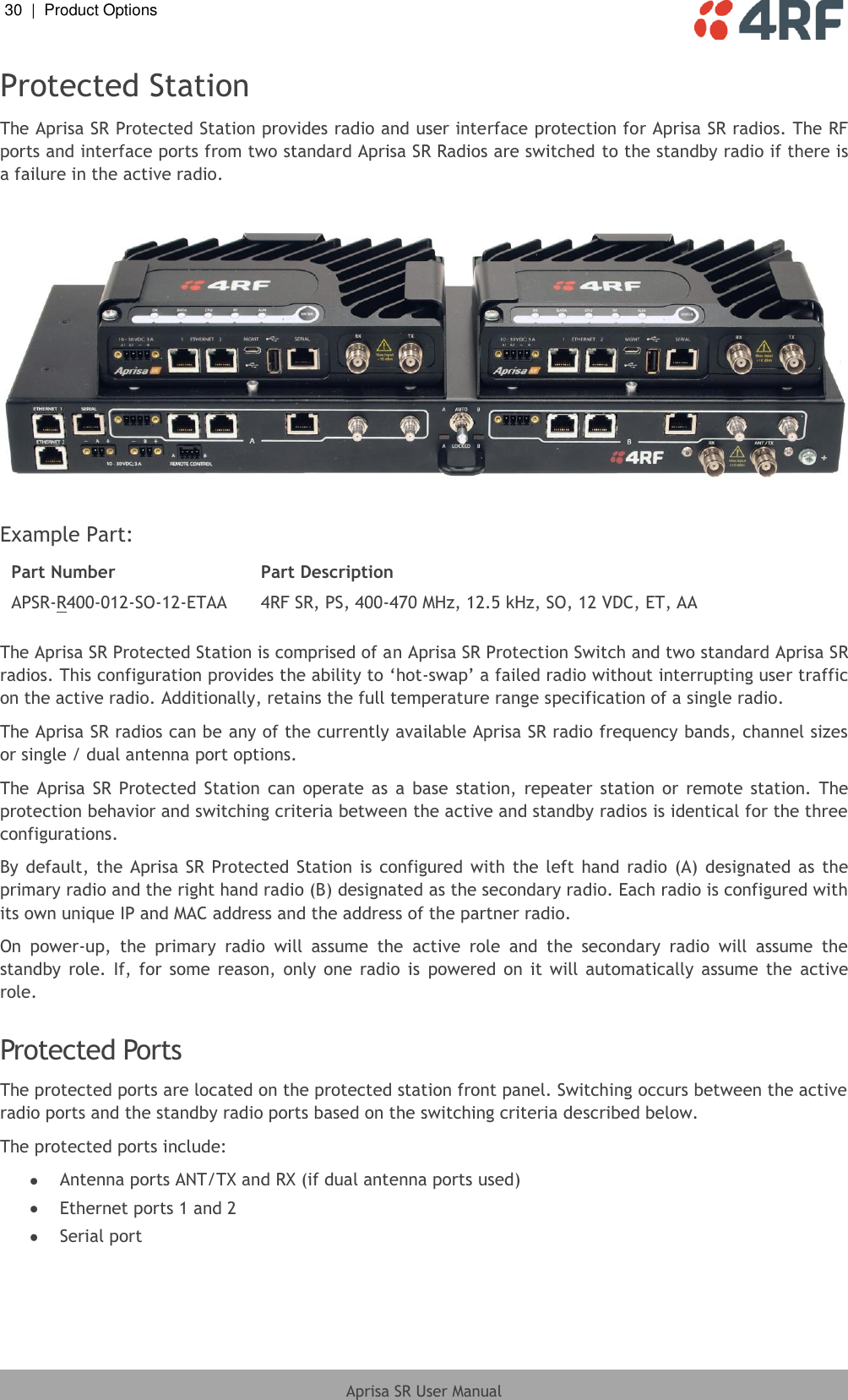 30  |  Product Options   Aprisa SR User Manual  Protected Station The Aprisa SR Protected Station provides radio and user interface protection for Aprisa SR radios. The RF ports and interface ports from two standard Aprisa SR Radios are switched to the standby radio if there is a failure in the active radio.    Example Part: Part Number Part Description APSR-R400-012-SO-12-ETAA 4RF SR, PS, 400-470 MHz, 12.5 kHz, SO, 12 VDC, ET, AA  The Aprisa SR Protected Station is comprised of an Aprisa SR Protection Switch and two standard Aprisa SR radios. This configuration provides the ability to ‘hot-swap’ a failed radio without interrupting user traffic on the active radio. Additionally, retains the full temperature range specification of a single radio. The Aprisa SR radios can be any of the currently available Aprisa SR radio frequency bands, channel sizes or single / dual antenna port options. The Aprisa  SR  Protected  Station  can  operate  as  a  base  station,  repeater  station  or  remote  station.  The protection behavior and switching criteria between the active and standby radios is identical for the three configurations. By default,  the Aprisa SR  Protected  Station  is  configured  with  the left  hand  radio  (A) designated  as the primary radio and the right hand radio (B) designated as the secondary radio. Each radio is configured with its own unique IP and MAC address and the address of the partner radio. On  power-up,  the  primary  radio  will  assume  the  active  role  and  the  secondary  radio  will  assume  the standby  role.  If,  for  some  reason,  only  one  radio  is  powered on  it  will  automatically assume the  active role.   Protected Ports The protected ports are located on the protected station front panel. Switching occurs between the active radio ports and the standby radio ports based on the switching criteria described below. The protected ports include:  Antenna ports ANT/TX and RX (if dual antenna ports used)  Ethernet ports 1 and 2  Serial port   