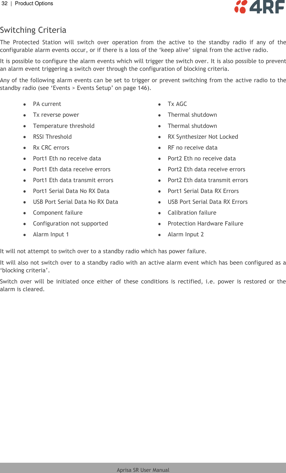32  |  Product Options   Aprisa SR User Manual  Switching Criteria The  Protected  Station  will  switch  over  operation  from  the  active  to  the  standby  radio  if  any  of  the configurable alarm events occur, or if there is a loss of the ‘keep alive’ signal from the active radio. It is possible to configure the alarm events which will trigger the switch over. It is also possible to prevent an alarm event triggering a switch over through the configuration of blocking criteria. Any of the following alarm events can be set to trigger or prevent switching from the  active radio to the standby radio (see ‘Events &gt; Events Setup’ on page 146).   PA current  Tx AGC  Tx reverse power  Thermal shutdown  Temperature threshold  Thermal shutdown  RSSI Threshold  RX Synthesizer Not Locked  Rx CRC errors  RF no receive data  Port1 Eth no receive data  Port2 Eth no receive data  Port1 Eth data receive errors  Port2 Eth data receive errors  Port1 Eth data transmit errors  Port2 Eth data transmit errors  Port1 Serial Data No RX Data  Port1 Serial Data RX Errors  USB Port Serial Data No RX Data  USB Port Serial Data RX Errors  Component failure  Calibration failure  Configuration not supported  Protection Hardware Failure  Alarm Input 1  Alarm Input 2  It will not attempt to switch over to a standby radio which has power failure. It will also not switch over to a standby radio with an active alarm event which has been configured as a ‘blocking criteria’. Switch  over  will  be  initiated  once  either  of  these  conditions  is  rectified,  i.e.  power  is  restored  or  the alarm is cleared.  