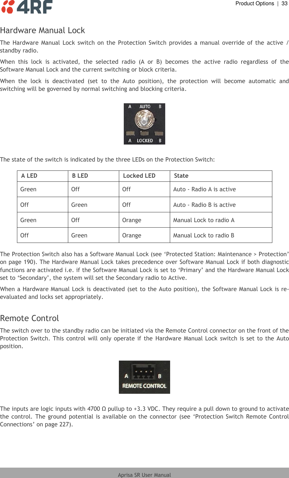  Product Options  |  33  Aprisa SR User Manual  Hardware Manual Lock The  Hardware  Manual  Lock  switch  on  the  Protection  Switch  provides  a  manual  override  of  the  active  / standby radio. When  this  lock  is  activated,  the  selected  radio  (A  or  B)  becomes  the  active  radio  regardless  of  the Software Manual Lock and the current switching or block criteria. When  the  lock  is  deactivated  (set  to  the  Auto  position),  the  protection  will  become  automatic  and switching will be governed by normal switching and blocking criteria.    The state of the switch is indicated by the three LEDs on the Protection Switch:  A LED B LED Locked LED State Green Off Off Auto - Radio A is active Off Green Off Auto - Radio B is active Green Off Orange Manual Lock to radio A Off Green Orange Manual Lock to radio B  The Protection Switch also has a Software Manual Lock (see ‘Protected Station: Maintenance &gt; Protection’ on page 190). The Hardware Manual Lock takes precedence over Software Manual Lock if both diagnostic functions are activated i.e. if the Software Manual Lock is set to ‘Primary’ and the Hardware Manual Lock set to ‘Secondary’, the system will set the Secondary radio to Active. When a Hardware Manual Lock is deactivated (set to the Auto position), the Software Manual Lock is re-evaluated and locks set appropriately.  Remote Control The switch over to the standby radio can be initiated via the Remote Control connector on the front of the Protection  Switch.  This  control will only  operate  if  the  Hardware  Manual  Lock switch is  set  to  the Auto position.    The inputs are logic inputs with 4700 Ω pullup to +3.3 VDC. They require a pull down to ground to activate the  control.  The  ground  potential is  available on  the  connector  (see  ‘Protection Switch Remote  Control Connections’ on page 227). 