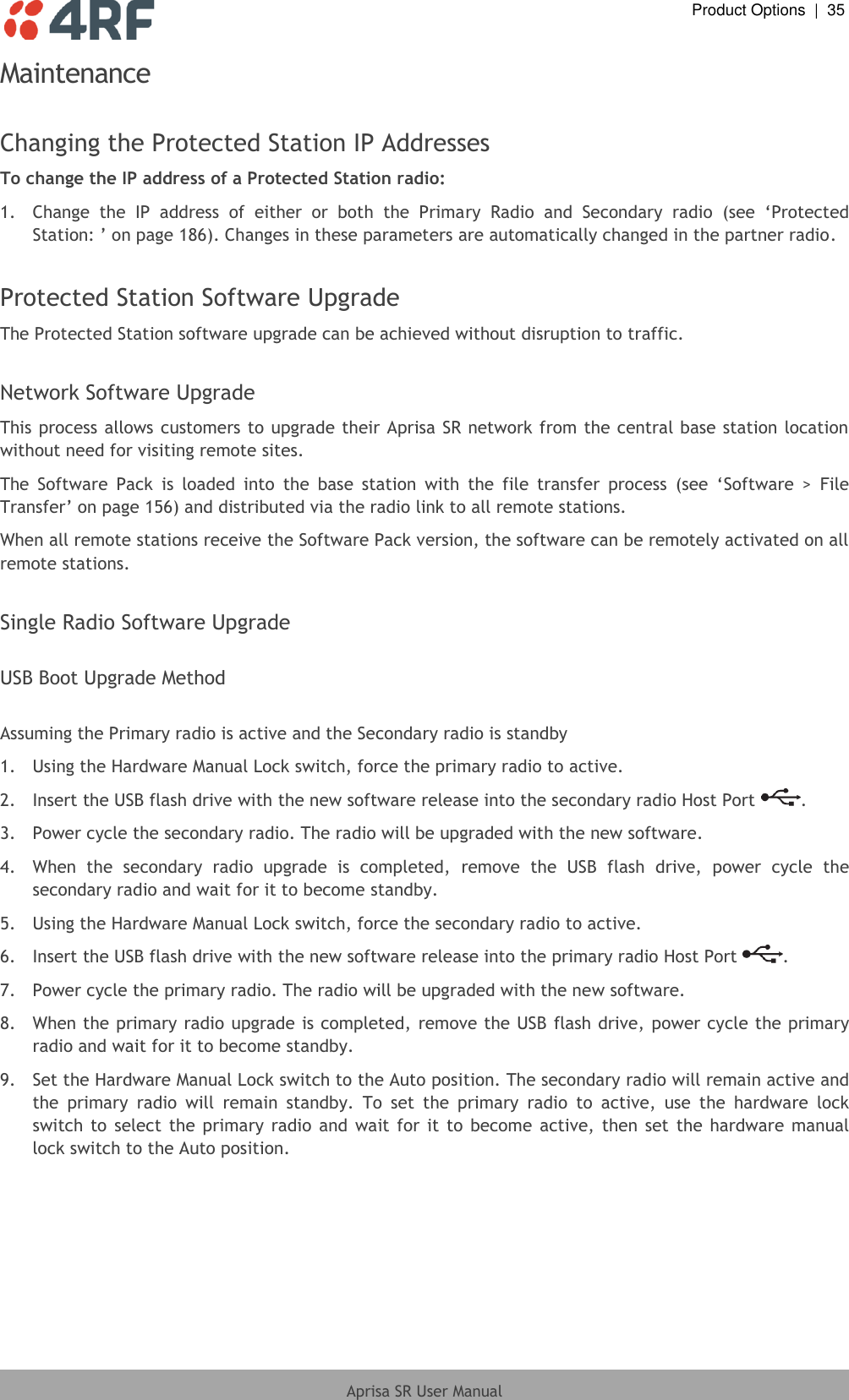  Product Options  |  35  Aprisa SR User Manual  Maintenance  Changing the Protected Station IP Addresses To change the IP address of a Protected Station radio: 1.  Change  the  IP  address  of  either  or  both  the  Primary  Radio  and  Secondary  radio  (see  ‘Protected Station: ’ on page 186). Changes in these parameters are automatically changed in the partner radio.  Protected Station Software Upgrade The Protected Station software upgrade can be achieved without disruption to traffic.  Network Software Upgrade This process allows customers to upgrade their Aprisa SR network from the central base station location without need for visiting remote sites. The  Software  Pack  is  loaded  into  the  base  station  with  the  file  transfer  process  (see  ‘Software  &gt;  File Transfer’ on page 156) and distributed via the radio link to all remote stations. When all remote stations receive the Software Pack version, the software can be remotely activated on all remote stations.  Single Radio Software Upgrade  USB Boot Upgrade Method  Assuming the Primary radio is active and the Secondary radio is standby 1.  Using the Hardware Manual Lock switch, force the primary radio to active. 2.  Insert the USB flash drive with the new software release into the secondary radio Host Port  . 3.  Power cycle the secondary radio. The radio will be upgraded with the new software. 4.  When  the  secondary  radio  upgrade  is  completed,  remove  the  USB  flash  drive,  power  cycle  the secondary radio and wait for it to become standby. 5.  Using the Hardware Manual Lock switch, force the secondary radio to active. 6.  Insert the USB flash drive with the new software release into the primary radio Host Port  . 7.  Power cycle the primary radio. The radio will be upgraded with the new software. 8.  When the primary radio upgrade is completed, remove the USB flash drive, power cycle the primary radio and wait for it to become standby. 9.  Set the Hardware Manual Lock switch to the Auto position. The secondary radio will remain active and the  primary  radio  will  remain  standby.  To  set  the  primary  radio  to  active,  use  the  hardware  lock switch  to  select the primary  radio  and  wait  for  it to become  active,  then  set  the  hardware  manual lock switch to the Auto position.  