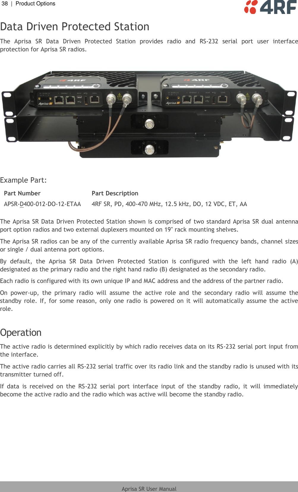 38  |  Product Options   Aprisa SR User Manual  Data Driven Protected Station The  Aprisa  SR  Data  Driven  Protected  Station  provides  radio  and  RS-232  serial  port  user  interface protection for Aprisa SR radios.    Example Part: Part Number Part Description APSR-D400-012-DO-12-ETAA 4RF SR, PD, 400-470 MHz, 12.5 kHz, DO, 12 VDC, ET, AA  The Aprisa SR Data Driven Protected Station shown is comprised of two standard Aprisa SR  dual antenna port option radios and two external duplexers mounted on 19&quot; rack mounting shelves. The Aprisa SR radios can be any of the currently available Aprisa SR radio frequency bands, channel sizes or single / dual antenna port options. By  default,  the  Aprisa  SR  Data  Driven  Protected  Station  is  configured  with  the  left  hand  radio  (A) designated as the primary radio and the right hand radio (B) designated as the secondary radio. Each radio is configured with its own unique IP and MAC address and the address of the partner radio. On  power-up,  the  primary  radio  will  assume  the  active  role  and  the  secondary  radio  will  assume  the standby  role.  If,  for  some  reason,  only  one  radio  is  powered  on  it  will  automatically assume  the  active role.   Operation The active radio is determined explicitly by which radio receives data on its RS-232 serial port input from the interface. The active radio carries all RS-232 serial traffic over its radio link and the standby radio is unused with its transmitter turned off. If  data  is  received  on  the  RS-232  serial  port  interface  input  of  the  standby  radio,  it  will  immediately become the active radio and the radio which was active will become the standby radio. 