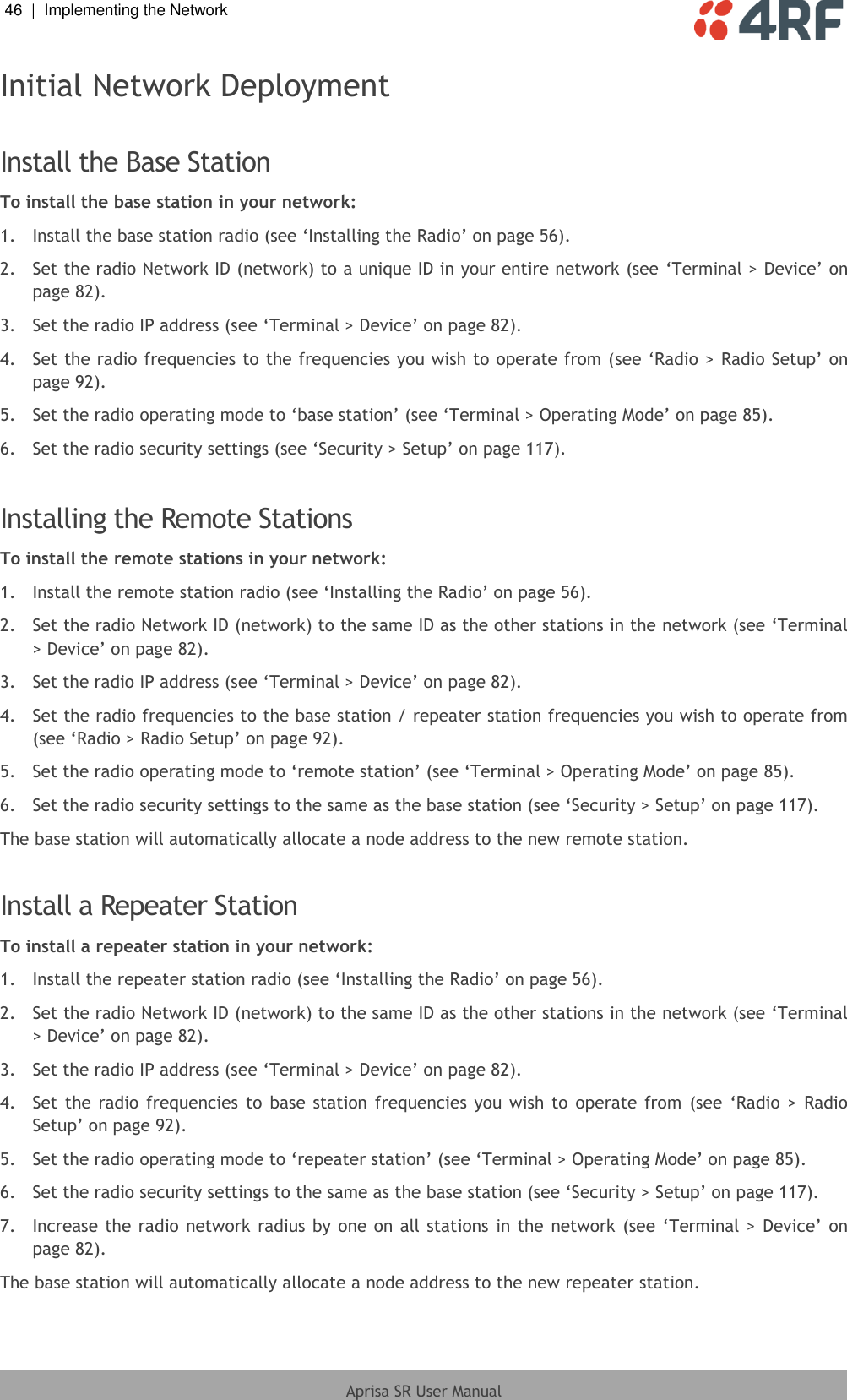 46  |  Implementing the Network   Aprisa SR User Manual  Initial Network Deployment  Install the Base Station To install the base station in your network: 1.  Install the base station radio (see ‘Installing the Radio’ on page 56). 2.  Set the radio Network ID (network) to a unique ID in your entire network (see ‘Terminal &gt; Device’ on page 82). 3.  Set the radio IP address (see ‘Terminal &gt; Device’ on page 82). 4.  Set the radio frequencies to the frequencies you wish to operate from (see ‘Radio &gt; Radio Setup’ on page 92). 5.  Set the radio operating mode to ‘base station’ (see ‘Terminal &gt; Operating Mode’ on page 85). 6.  Set the radio security settings (see ‘Security &gt; Setup’ on page 117).  Installing the Remote Stations To install the remote stations in your network: 1.  Install the remote station radio (see ‘Installing the Radio’ on page 56). 2.  Set the radio Network ID (network) to the same ID as the other stations in the network (see ‘Terminal &gt; Device’ on page 82). 3.  Set the radio IP address (see ‘Terminal &gt; Device’ on page 82). 4.  Set the radio frequencies to the base station / repeater station frequencies you wish to operate from (see ‘Radio &gt; Radio Setup’ on page 92). 5.  Set the radio operating mode to ‘remote station’ (see ‘Terminal &gt; Operating Mode’ on page 85). 6.  Set the radio security settings to the same as the base station (see ‘Security &gt; Setup’ on page 117). The base station will automatically allocate a node address to the new remote station.  Install a Repeater Station To install a repeater station in your network: 1.  Install the repeater station radio (see ‘Installing the Radio’ on page 56). 2.  Set the radio Network ID (network) to the same ID as the other stations in the network (see ‘Terminal &gt; Device’ on page 82). 3.  Set the radio IP address (see ‘Terminal &gt; Device’ on page 82). 4.  Set the  radio frequencies  to  base station frequencies  you  wish  to  operate  from  (see  ‘Radio &gt;  Radio Setup’ on page 92). 5.  Set the radio operating mode to ‘repeater station’ (see ‘Terminal &gt; Operating Mode’ on page 85). 6.  Set the radio security settings to the same as the base station (see ‘Security &gt; Setup’ on page 117). 7.  Increase the radio network radius  by one on all stations in the  network (see ‘Terminal &gt; Device’ on page 82). The base station will automatically allocate a node address to the new repeater station.  