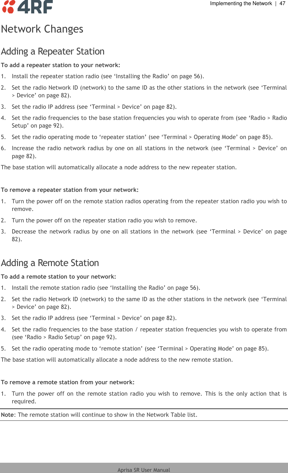  Implementing the Network  |  47  Aprisa SR User Manual  Network Changes  Adding a Repeater Station To add a repeater station to your network: 1.  Install the repeater station radio (see ‘Installing the Radio’ on page 56). 2.  Set the radio Network ID (network) to the same ID as the other stations in the network (see ‘Terminal &gt; Device’ on page 82). 3.  Set the radio IP address (see ‘Terminal &gt; Device’ on page 82). 4.  Set the radio frequencies to the base station frequencies you wish to operate from (see ‘Radio &gt; Radio Setup’ on page 92). 5.  Set the radio operating mode to ‘repeater station’ (see ‘Terminal &gt; Operating Mode’ on page 85). 6.  Increase the radio  network radius  by one on all stations in the  network (see ‘Terminal &gt; Device’ on page 82). The base station will automatically allocate a node address to the new repeater station.  To remove a repeater station from your network: 1.  Turn the power off on the remote station radios operating from the repeater station radio you wish to remove. 2.  Turn the power off on the repeater station radio you wish to remove. 3.  Decrease the network radius by one on all stations in the network (see ‘Terminal &gt; Device’ on page 82).  Adding a Remote Station To add a remote station to your network: 1.  Install the remote station radio (see ‘Installing the Radio’ on page 56). 2.  Set the radio Network ID (network) to the same ID as the other stations in the network (see ‘Terminal &gt; Device’ on page 82). 3.  Set the radio IP address (see ‘Terminal &gt; Device’ on page 82). 4.  Set the radio frequencies to the base station / repeater station frequencies you wish to operate from (see ‘Radio &gt; Radio Setup’ on page 92). 5.  Set the radio operating mode to ‘remote station’ (see ‘Terminal &gt; Operating Mode’ on page 85). The base station will automatically allocate a node address to the new remote station.  To remove a remote station from your network: 1.  Turn  the  power  off  on  the  remote  station  radio  you  wish  to  remove.  This  is  the  only  action  that  is required. Note: The remote station will continue to show in the Network Table list.  