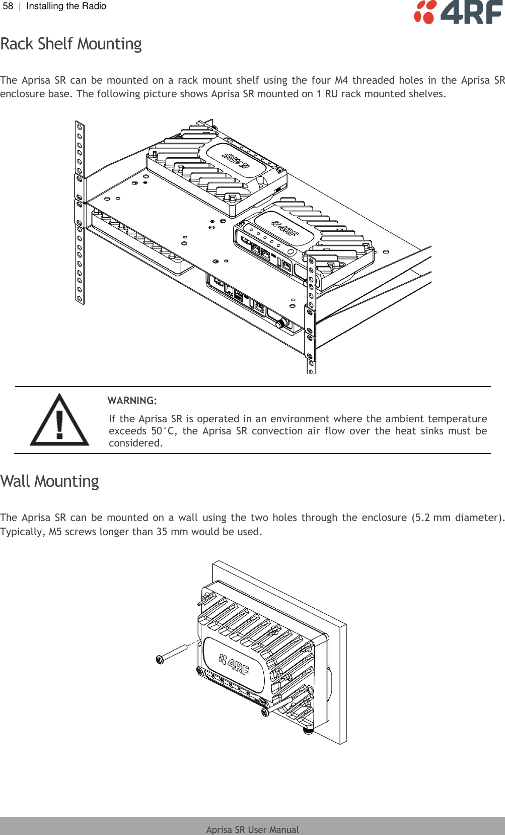 58  |  Installing the Radio   Aprisa SR User Manual  Rack Shelf Mounting  The Aprisa SR  can be mounted on a rack mount shelf using the four M4 threaded holes in  the  Aprisa SR enclosure base. The following picture shows Aprisa SR mounted on 1 RU rack mounted shelves.     WARNING: If the Aprisa SR is operated in an environment where the ambient temperature exceeds  50°C,  the  Aprisa  SR  convection  air  flow  over  the  heat  sinks  must  be considered.  Wall Mounting  The Aprisa  SR can be mounted on a wall using the two holes  through the enclosure (5.2 mm diameter). Typically, M5 screws longer than 35 mm would be used.    