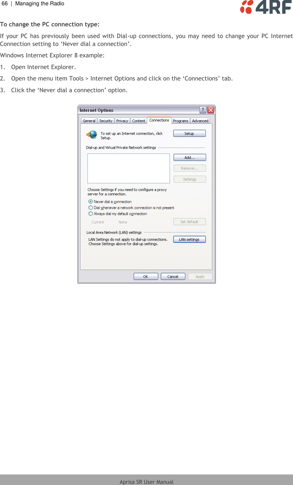 66  |  Managing the Radio   Aprisa SR User Manual  To change the PC connection type: If your PC has previously  been used with Dial-up connections, you may  need to change your PC Internet Connection setting to ‘Never dial a connection’. Windows Internet Explorer 8 example: 1.  Open Internet Explorer. 2.  Open the menu item Tools &gt; Internet Options and click on the ‘Connections’ tab. 3.  Click the ‘Never dial a connection’ option.    