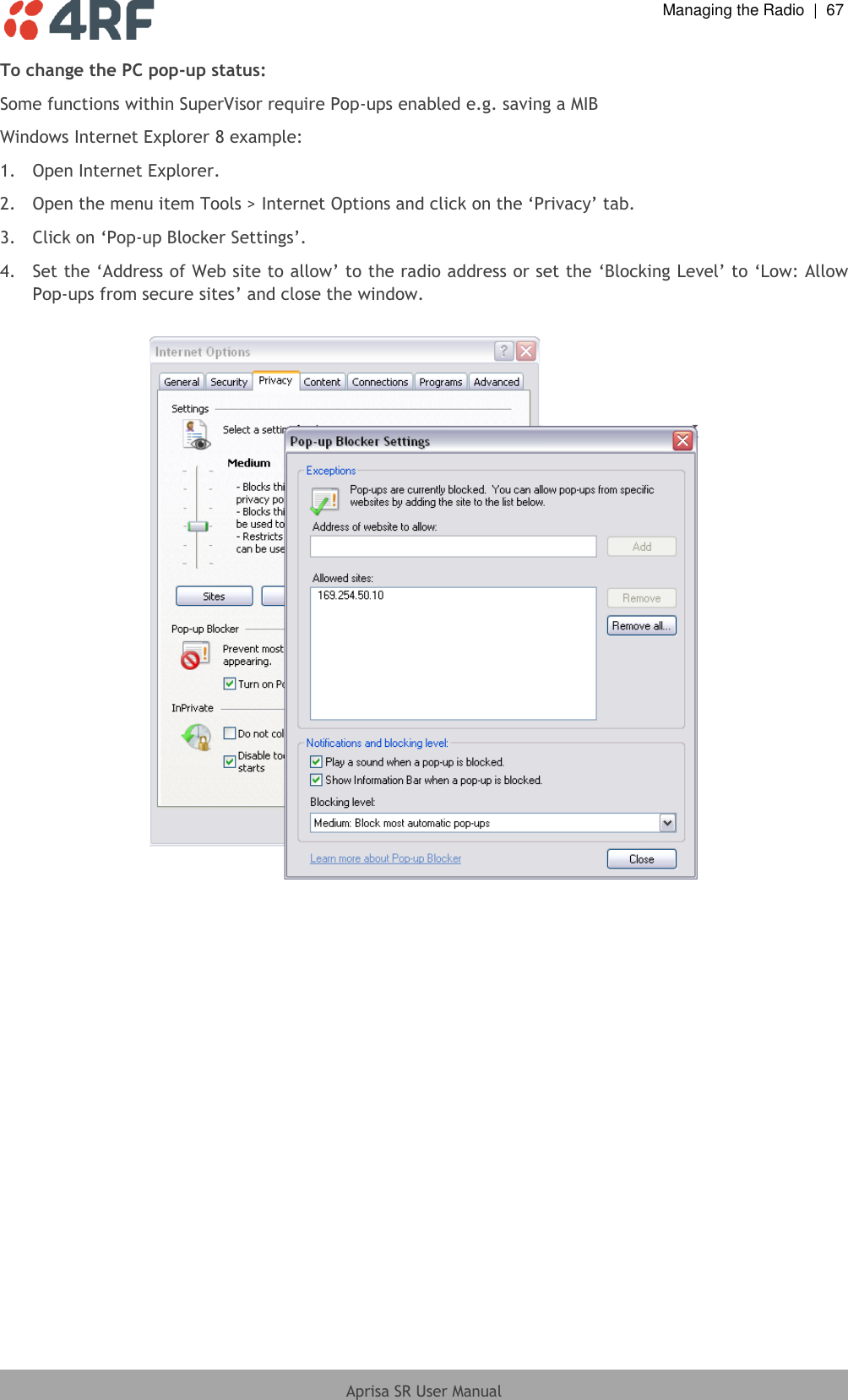  Managing the Radio  |  67  Aprisa SR User Manual  To change the PC pop-up status: Some functions within SuperVisor require Pop-ups enabled e.g. saving a MIB Windows Internet Explorer 8 example: 1.  Open Internet Explorer. 2.  Open the menu item Tools &gt; Internet Options and click on the ‘Privacy’ tab. 3.  Click on ‘Pop-up Blocker Settings’.  4.  Set the ‘Address of Web site to allow’ to the radio address or set the ‘Blocking Level’ to ‘Low: Allow Pop-ups from secure sites’ and close the window.    